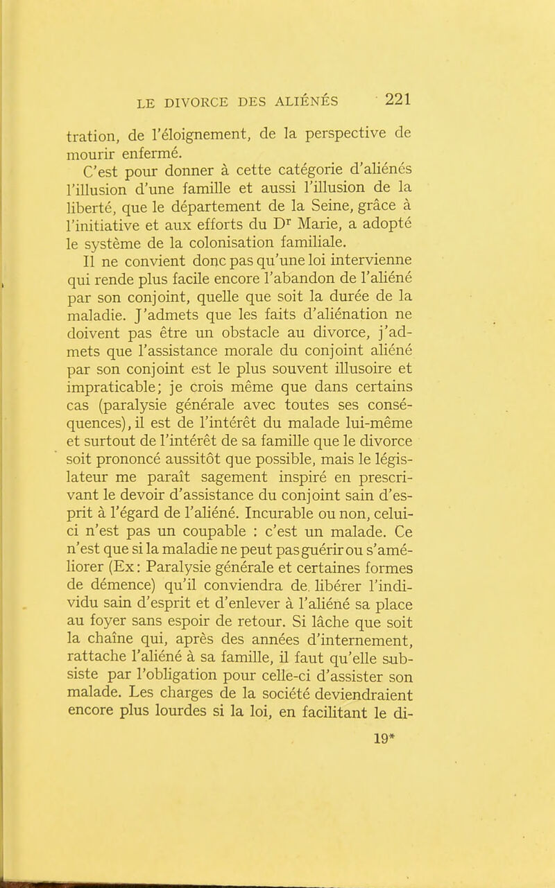 tration, de l'éloignement, de la perspective de mourir enfermé. C'est pour donner à cette catégorie d'aliénés l'illusion d'une famille et aussi l'illusion de la liberté, que le département de la Seine, grâce à l'initiative et aux efforts du D^ Marie, a adopté le système de la colonisation familiale. Il ne convient donc pas qu'une loi intervienne qui rende plus facile encore l'abandon de l'aliéné par son conjoint, quelle que soit la durée de la maladie. J'admets que les faits d'aliénation ne doivent pas être un obstacle au divorce, j'ad- mets que l'assistance morale du conjoint aliéné par son conjoint est le plus souvent illusoire et impraticable; je crois même que dans certains cas (paralysie générale avec toutes ses consé- quences) , il est de l'intérêt du malade lui-même et surtout de l'intérêt de sa famille que le divorce soit prononcé aussitôt que possible, mais le légis- lateur me paraît sagement inspiré en prescri- vant le devoir d'assistance du conjoint sain d'es- prit à l'égard de l'aliéné. Incurable ou non, celui- ci n'est pas un coupable : c'est un malade. Ce n'est que si la maladie ne peut pas guérir ou s'amé- liorer (Ex : Paralysie générale et certaines formes de démence) qu'il conviendra de. libérer l'indi- vidu sain d'esprit et d'enlever à l'aliéné sa place au foyer sans espoir de retour. Si lâche que soit la chaîne qui, après des années d'internement, rattache l'ahéné à sa famille, il faut qu'elle sub- siste par l'obhgation pour celle-ci d'assister son malade. Les charges de la société deviendraient encore plus lourdes si la loi, en facilitant le di- 19*