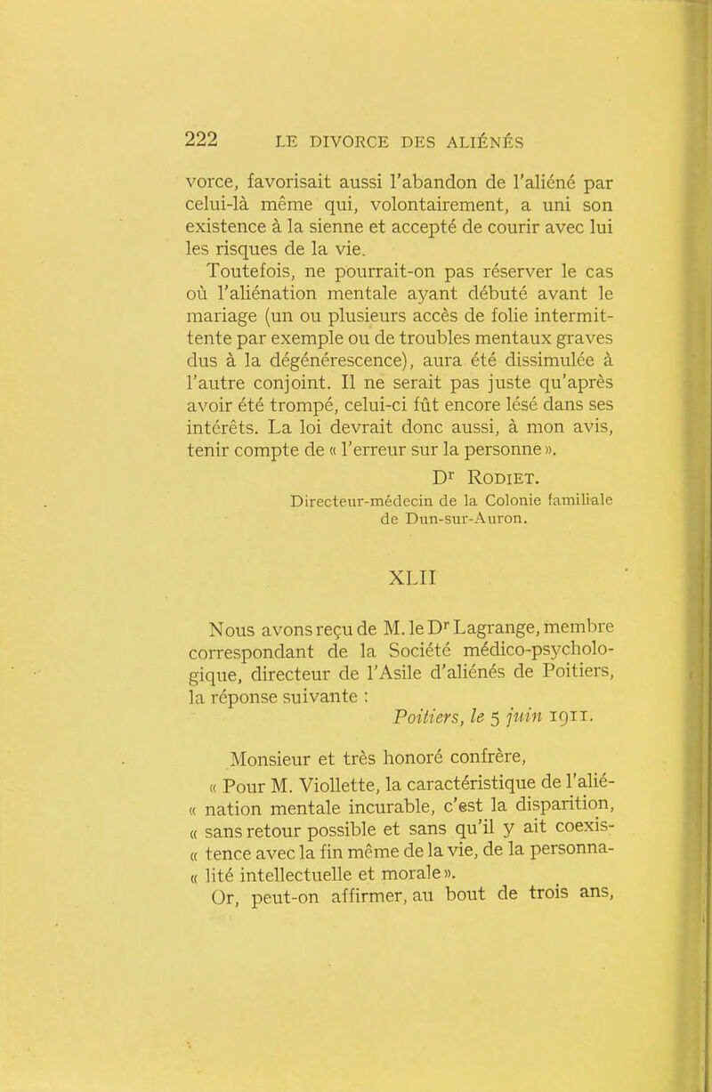 vorce, favorisait aussi l'abandon de l'aliéné par celui-là même qui, volontairement, a uni son existence à la sienne et accepté de courir avec lui les risques de la vie. Toutefois, ne pourrait-on pas réserver le cas où l'aliénation mentale ayant débuté avant le mariage (un ou plusieurs accès de folie intermit- tente par exemple ou de troubles mentaux graves dus à la dégénérescence), aura été dissimulée à l'autre conjoint. Il ne serait pas juste qu'après avoir été trompé, celui-ci fût encore lésé dans ses intérêts. La loi devrait donc aussi, à mon avis, tenir compte de « l'erreur sur la personne ». D^^ RODIET. Directeur-médecin de la Colonie familiale de Dun-sur-Aui^on. XLII Nous avons reçu de M.leDrLagrange,membre correspondant de la Société médico-psycholo- gique, directeur de l'Asile d'aliénés de Poitiers, la réponse suivante : Poitiers, le 5 pdn 1911. Monsieur et très honoré confrère, « Pour M. Viollette, la caractéristique de l'alié- « nation mentale incurable, c'est la disparition, « sans retour possible et sans qu'il y ait coexis- « tence avec la fin même de la vie, de la personna- « lité intellectuelle et morale». Or, peut-on affirmer, au bout de trois ans,