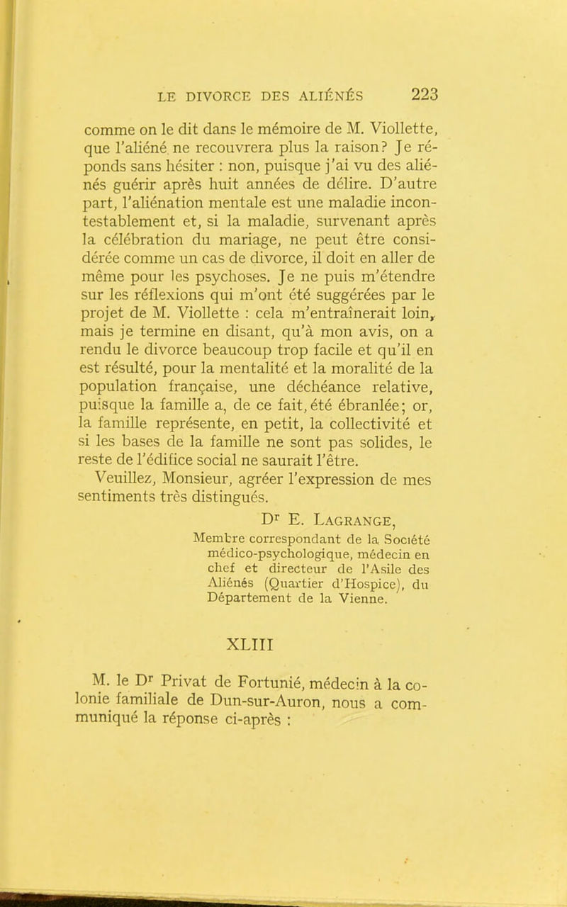 comme on le dit dan? le mémoire de M. Viollette, que l'aliéné ne recouvrera plus la raison? Je ré- ponds sans hésiter : non, puisque j'ai vu des alié- nés guérir après huit années de délire. D'autre part, l'aliénation mentale est une maladie incon- testablement et, si la maladie, survenant après la célébration du mariage, ne peut être consi- dérée comme un cas de divorce, il doit en aller de même pour les psychoses. Je ne puis m'étendre sur les réflexions qui m'ont été suggérées par le projet de M. Viollette : cela m'entraînerait loin, mais je termine en disant, qu'à mon avis, on a rendu le divorce beaucoup trop facile et qu'il en est résulté, pour la mentalité et la moralité de la population française, une déchéance relative, puisque la famille a, de ce fait,été ébranlée; or, la famille représente, en petit, la collectivité et si les bases de la famille ne sont pas solides, le reste de l'édifice social ne saurait l'être. Veuillez, Monsieur, agréer l'expression de mes sentiments très distingués. Dr E. Lagrange, Memtre correspondant de la Société médico-psychologique, médecin en chef et directeur de l'Asile des Aliénés (Quartier d'Hospice), du Département de la Vienne. XLIII M. le Dr Privât de Fortunié, médecin à la co- lonie familiale de Dun-sur-Auron, nous a com- muniqué la réponse ci-après :