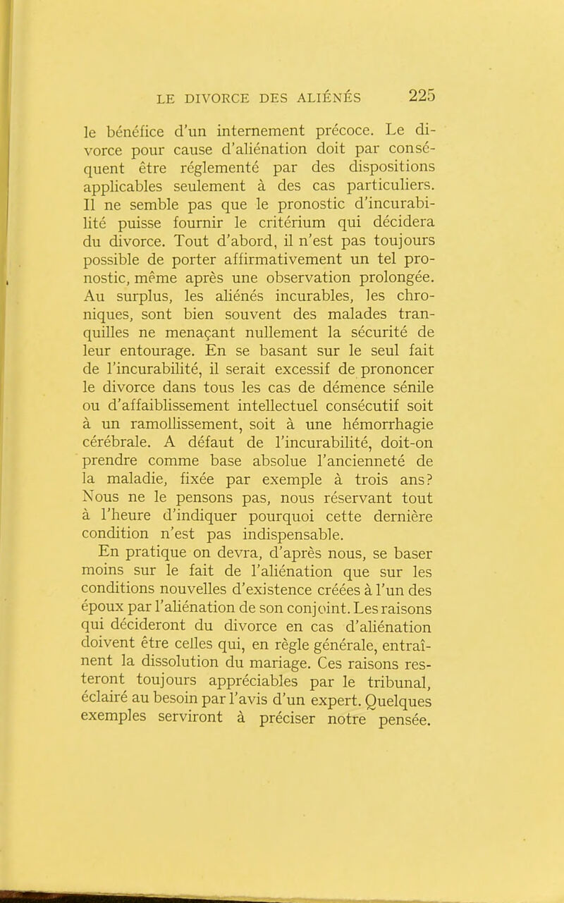 le bénéfice d'un internement précoce. Le di- vorce pour cause d'aliénation doit par consé- quent être réglementé par des dispositions applicables seulement à des cas particuliers. Il ne semble pas que le pronostic d'incurabi- lité puisse fournir le critérium qui décidera du divorce. Tout d'abord, il n'est pas toujours possible de porter affirmativement un tel pro- nostic, même après une observation prolongée. Au surplus, les aliénés incurables, les chro- niques, sont bien souvent des malades tran- quilles ne menaçant nullement la sécurité de leur entourage. En se basant sur le seul fait de l'incurabilité, il serait excessif de prononcer le divorce dans tous les cas de démence sénile ou d'affaiblissement intellectuel consécutif soit à un ramollissement, soit à une hémorrhagie cérébrale. A défaut de l'incurabilité, doit-on prendre comme base absolue l'ancienneté de la maladie, fixée par exemple à trois ans? Nous ne le pensons pas, nous réservant tout à l'heure d'indiquer pourquoi cette dernière condition n'est pas indispensable. En pratique on devra, d'après nous, se baser moins sur le fait de l'ahénation que sur les conditions nouvelles d'existence créées à l'un des époux par l'ahénation de son conjoint. Les raisons qui décideront du divorce en cas d'aliénation doivent être celles qui, en règle générale, entraî- nent la dissolution du mariage. Ces raisons res- teront toujours appréciables par le tribunal, éclairé au besoin par l'avis d'un expert. Quelques exemples serviront à préciser notre pensée.