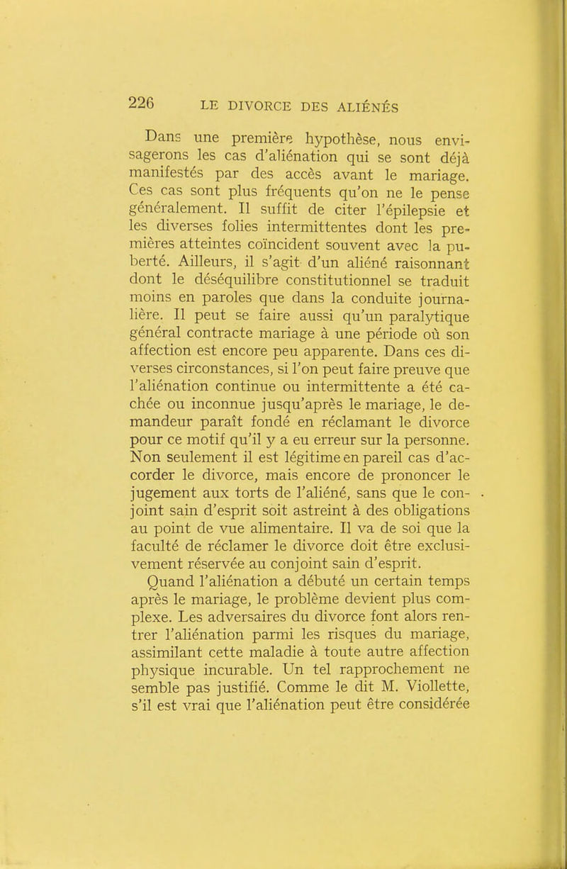 Dans une premièr^î hypothèse, nous envi- sagerons les cas d'aliénation qui se sont déjà manifestés par des accès avant le mariage. Ces cas sont plus fréquents qu'on ne le pense généralement. Il suffit de citer l'épilepsie et les diverses folies intermittentes dont les pre- mières atteintes coïncident souvent avec la pu- berté. Ailleurs, il s'agit d'un aliéné raisonnant dont le déséquilibre constitutionnel se traduit moins en paroles que dans la conduite journa- lière. Il peut se faire aussi qu'un paralj^tique général contracte mariage à une période où son affection est encore peu apparente. Dans ces di- verses circonstances, si l'on peut faire preuve que l'aliénation continue ou intermittente a été ca- chée ou inconnue jusqu'après le mariage, le de- mandeur paraît fondé en réclamant le divorce pour ce motif qu'il y a eu erreur sur la personne. Non seulement il est légitime en pareil cas d'ac- corder le divorce, mais encore de prononcer le jugement aux torts de l'aliéné, sans que le con- joint sain d'esprit soit astreint à des obligations au point de vue alimentaire. Il va de soi que la faculté de réclamer le divorce doit être exclusi- vement réservée au conjoint sain d'esprit. Quand l'aliénation a débuté un certain temps après le mariage, le problème devient plus com- plexe. Les adversaires du divorce font alors ren- trer l'aliénation parmi les risques du mariage, assimilant cette maladie à toute autre affection physique incurable. Un tel rapprochement ne semble pas justifié. Comme le dit M. Viollette, s'il est vrai que l'aliénation peut être considérée