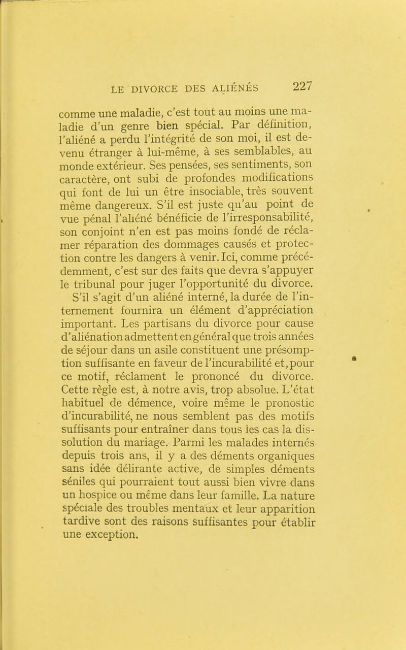 comme une maladie, c'est tout au moins une ma- ladie d'un genre bien spécial. Par définition, l'aliéné a perdu l'intégrité de son moi, il est de- venu étranger à lui-même, à ses semblables, au monde extérieur. Ses pensées, ses sentiments, son caractère, ont subi de profondes modifications qui font de lui un être insociable, très souvent même dangereux. S'il est juste qu'au point de vue pénal l'aliéné bénéficie de l'irresponsabilité, son conjoint n'en est pas moins fondé de récla- mer réparation des dommages causés et protec- tion contre les dangers à venir. Ici, comme précé- demment, c'est sur des faits que devra s'appuyer le tribunal pour juger l'opportunité du divorce. S'il s'agit d'un aliéné interné, la durée de l'in- ternement fournira un élément d'appréciation important. Les partisans du divorce pour cause d'aliénation admettent en général que trois années de séjour dans un asile constituent une présomp- tion suffisante en faveur de l'incurabilité et, pour ce motif, réclament le prononcé du divorce. Cette règle est, à notre avis, trop absolue. L'état habituel de démence, voire même le pronostic d'incurabilité, ne nous semblent pas des motifs suffisants pour entraîner dans tous les cas la dis- solution du mariage. Parmi les malades internés depuis trois ans, il y a des déments organiques sans idée délirante active, de simples déments séniles qui pourraient tout aussi bien vivre dans un hospice ou même dans leur famille. La nature spéciale des troubles mentaux et leur apparition tardive sont des raisons suffisantes pour établir une exception.