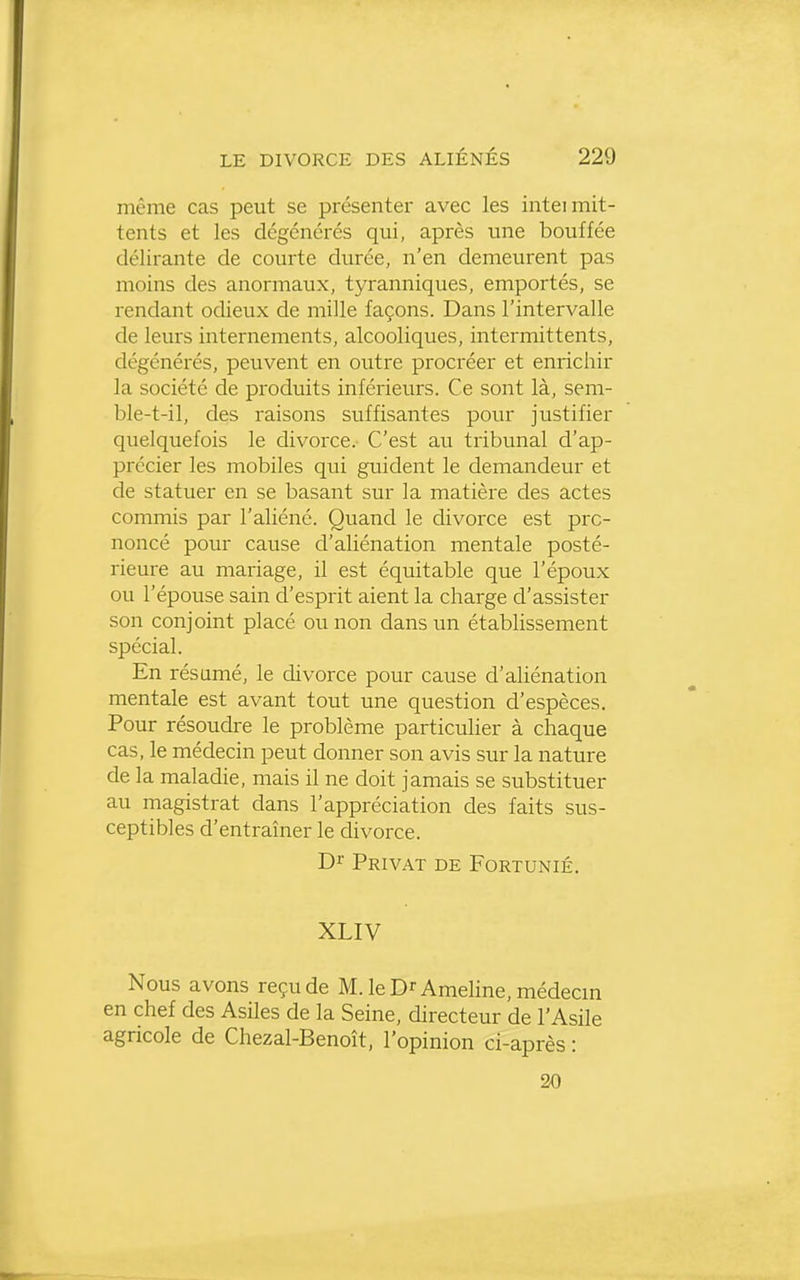 même cas peut se présenter avec les inteimit- tents et les dégénérés qui, après une bouffée délirante de courte durée, n'en demeurent pas moins des anormaux, tyranniques, emportés, se rendant odieux de mille façons. Dans l'intervalle de leurs internements, alcooliques, intermittents, dégénérés, peuvent en outre procréer et enrichir la société de produits inférieurs. Ce sont là, sem- ble-t-il, des raisons suffisantes pour justifier quelquefois le divorce. C'est au tribunal d'ap- précier les mobiles qui guident le demandeur et de statuer en se basant sur la matière des actes commis par l'aliéné. Quand le divorce est pro- noncé pour cause d'aliénation mentale posté- rieure au mariage, il est équitable que l'époux ou l'épouse sain d'esprit aient la charge d'assister son conjoint placé ou non dans un établissement spécial. En résumé, le divorce pour cause d'aliénation mentale est avant tout une question d'espèces. Pour résoudre le problème particulier à chaque cas, le médecin peut donner son avis sur la nature de la maladie, mais il ne doit jamais se substituer au magistrat dans l'appréciation des faits sus- ceptibles d'entraîner le divorce. Dr Privât de Fortunié. XLIV Nous avons reçu de M. leDrAmeline, médecin en chef des Asiles de la Seine, directeur de l'Asile agricole de Chezal-Benoît, l'opinion ci-après : 20