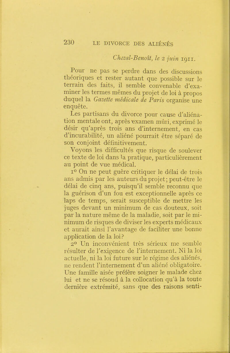 Chezal-BenoU, le 2 juin 1911. Pour ne pas se perdre dans des discussions théoriques et rester autant que possible sur le terrain des faits, il semble convenable d'exa- miner les termes mêmes du projet de loi à propos duquel la Gazette médicale de Paris organise une enquête. Les partisans du divorce pour cause d'aliéna- tion mentale ont, après -examen mûri, exprimé le désir qu'après trois ans d'internement, en cas d'incurabilité, un aliéné pourrait être séparé de son conjoint définitivement. Voyons les difficultés que risque de soulever ce texte de loi dans la pratique, particulièrement au point de vue médical. 1° On ne peut guère critiquer le délai de trois ans admis par les auteurs du projet; peut-être le délai de cinq ans, puisqu'il semble reconnu que la guérison d'un fou est exceptionnelle après ce laps de temps, serait susceptible de mettre les juges devant un minimum de cas douteux, soit par la nature même de la maladie, soit par le mi- nimum de risques de diviser les experts médicaux et aurait ainsi l'avantage de faciliter une bonne application de la loi? 2° Un inconvénient très sérieux me semble résulter de l'exigence de l'internement. Ni la loi actuelle, ni la loi future sur le régime des aliénés, ne rendent l'internement d'un aliéné obligatoire. Une famille aisée préfère soigner le malade chez lui et ne se résoud à la collocation qu'à la toute dernière extrémité, sans que des raisons senti-