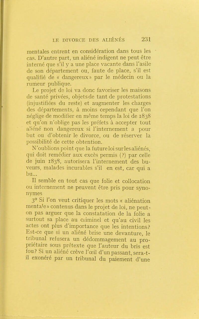mentales entrent en considération dans tous les cas. D'autre part, un aliéné indigent ne peut être interné que s'il y a une place vacante dans l'asile de son département ou, faute de place, s'il est qualifié de « dangereux» par le médecin ou la rumeur publique. Le projet de loi va donc favoriser les maisons de santé privées, objets de tant de protestations (injustifiées du reste) et augmenter les charges des départements, à moins cependant que l'on néglige de modifier en même temps la loi de 1838 et qu'on n'oblige pas les préfets à accepter tout aliéné non dangereux si l'internement a pour but ou d'obtenir le divorce, ou de réserver la possibilité de cette obtention. N'oublions point que la futureloi sur les aliénés, qui doit remédier aux excès permis (?) par celle de juin 1838, autorisera l'internement des bu- veurs, malades incurables s'il en est, car qui a bu... Il semble en tout cas que folie et coUocation ou internement ne peuvent être pris pour syno- nymes 3° Si l'on veut critiquer les mots a aliénation menta'e» contenus dans le projet de loi, ne peut- on pas arguer que la constatation de la folie a surtout sa place au ciiminel et qu'au civil les actes ont plus d'importance que les intentions? Est-ce que si un aliéné brise une devanture, le tribunal refusera un dédommagement au pro- priétaire sous prétexte que l'auteur du bris est fou? Si un aliéné crève l'œil d'un passant, sera-t- il exonéré par un tribunal du paiement d'une