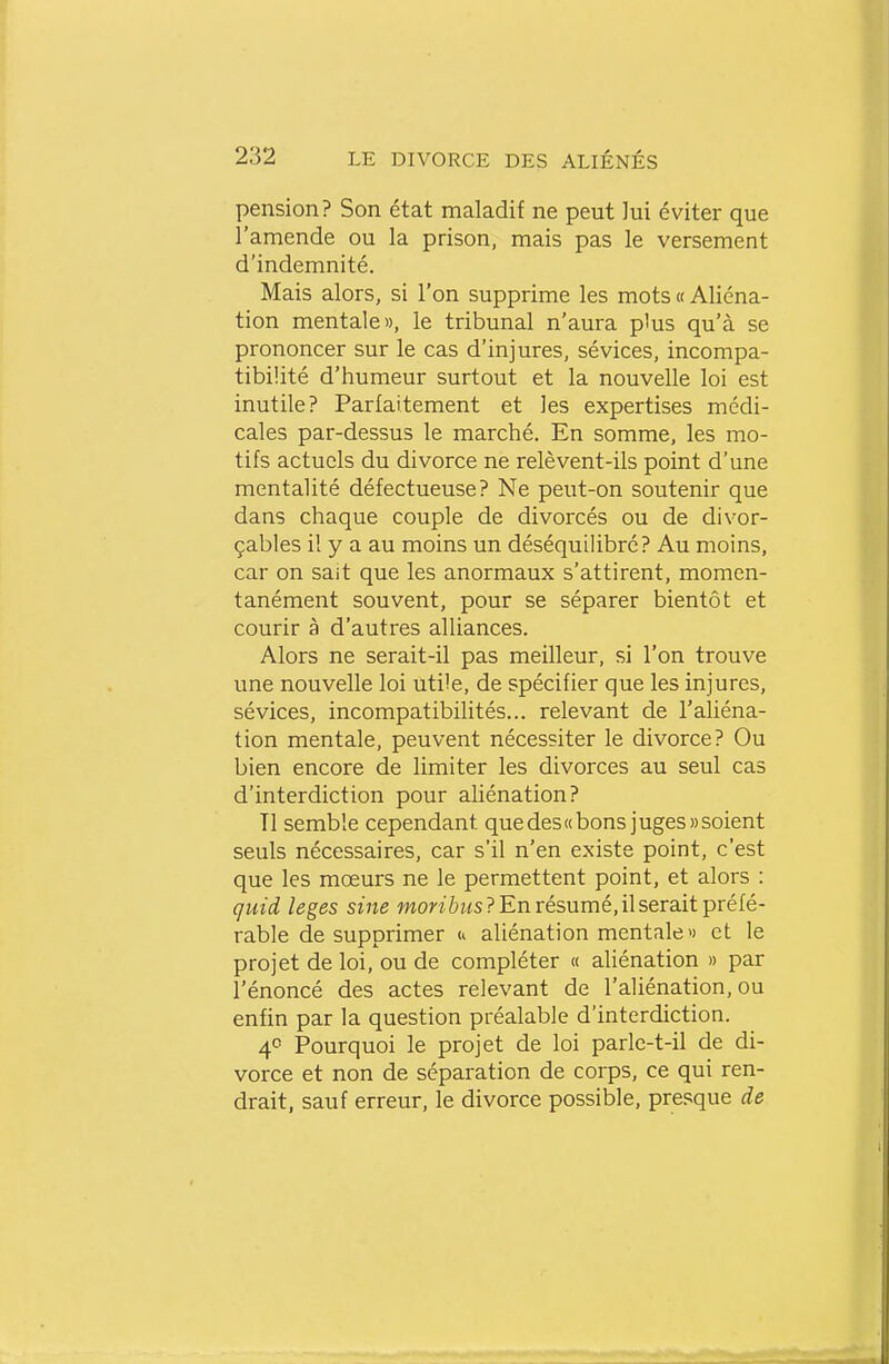 pension? Son état maladif ne peut lui éviter que l'amende ou la prison, mais pas le versement d'indemnité. Mais alors, si l'on supprime les mots « Aliéna- tion mentale», le tribunal n'aura plus qu'à se prononcer sur le cas d'injures, sévices, incompa- tibilité d'humeur surtout et la nouvelle loi est inutile? Parfaitement et les expertises médi- cales par-dessus le marché. En somme, les mo- tifs actuels du divorce ne relèvent-ils point d'une mentalité défectueuse? Ne peut-on soutenir que dans chaque couple de divorcés ou de divor- çables il y a au moins un déséquiUbré? Au moins, car on sait que les anormaux s'attirent, momen- tanément souvent, pour se séparer bientôt et courir à d'autres alliances. Alors ne serait-il pas meilleur, si l'on trouve une nouvelle loi utile, de spécifier que les injures, sévices, incompatibilités... relevant de l'aliéna- tion mentale, peuvent nécessiter le divorce? Ou bien encore de limiter les divorces au seul cas d'interdiction pour aliénation? Tl semble cependant que des «bons juges» soient seuls nécessaires, car s'il n'en existe point, c'est que les moeurs ne le permettent point, et alors : quid leges sine won 6ws? En résumé, il serait préfé- rable de supprimer u aliénation mentale» et le projet de loi, ou de compléter « aliénation » par l'énoncé des actes relevant de l'aliénation, ou enfin par la question préalable d'interdiction. 4<5 Pourquoi le projet de loi parle-t-il de di- vorce et non de séparation de corps, ce qui ren- drait, sauf erreur, le divorce possible, presque de