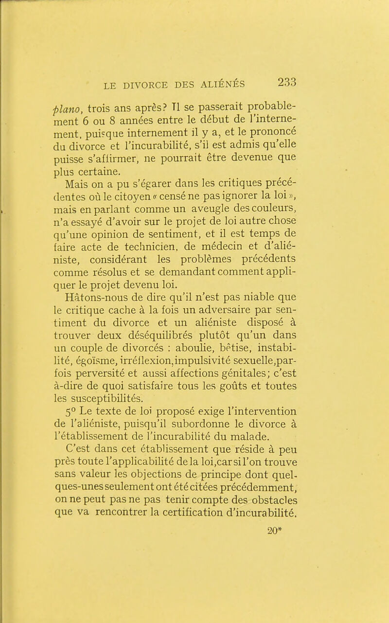 piano, trois ans après? Tl se passerait probable- ment 6 ou 8 années entre le début de l'interne- ment. puisque internement il y a, et le prononcé du divorce et l'incurabilité, s'il est admis qu'elle puisse s'aflirmer, ne pourrait être devenue que plus certaine. Mais on a pu s'égarer dans les critiques précé- dentes où le citoyen <■< censé ne pas ignorer la loi », mais en parlant comme un aveugle des couleurs, n'a essayé d'avoir sur le projet de loi autre chose qu'une opinion de sentiment, et il est temps de faire acte de technicien, de médecin et d'alié- niste, considérant les problèmes précédents comme résolus et se demandant comment appli- quer le projet devenu loi. Hâtons-nous de dire qu'il n'est pas niable que le critique cache à la fois un adversaire par sen- timent du divorce et un aliéniste disposé à trouver deux déséquihbrés plutôt qu'un dans un couple de divorcés : aboulie, bêtise, instabi- lité, égoïsme, irréllexion,impulsivité sexuelle,par- fois perversité et aussi affections génitales; c'est à-dire de quoi satisfaire tous les goûts et toutes les susceptibilités. 5° Le texte de loi proposé exige l'intervention de l'ahéniste, puisqu'il subordonne le divorce à l'établissement de l'incurabilité du malade. C'est dans cet établissement que réside à peu près toute l'applicabiUté delà loijCarsil'on trouve sans valeur les objections de principe dont quel- ques-unes seulement ont été citées précédemment, on ne peut pas ne pas tenir compte des obstacles que va rencontrer la certification d'incurabilité. 20*