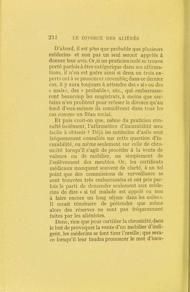 D'abord, il est plus que probable que plusieurs médecins et non pas un seul seront appelés à donner leur avis. Or,si un praticien isolé se trouve porté parfois à être catégorique dans ses affirma- tions, il n'en est guère ainsi si deux ou trois ex- perts ont à se prononcer ensemble; dans ce dernier cas, il y aura toujours à attendre des « si» ou des « mais», des « probable)\ etc., qui embarrasse- ront beaucoup les magistrats, à moins que cer- tains n'en profitent pour refuser le divorce qu'au fond d'eux-mêmes ils considèrent dans tous les cas comme un fléau social. Et puis croit-on que, même du praticien con- sulté isolément, l'affirmation d'incurabilité sera facile à obtenir ? Déjà les médecins d'asile sont fréquemment consultés sur cette question d'in- curabilité, ou même seulement sur celle de chro- nicité lorsqu'il s'agit de procéder à la vente de valeurs ou de mobilier, ou simplement de l'enlèvement des meubles. Or, les certificats médicaux manquent souvent de clarté, à un tel point que des commissions de surveillance se sont trouvées très embarrassées et ont pris par- fois le parti de demander seulement aux méde- cins de dire « si tel malade est appelé ou non à faire encore un long séjour dans les asiles». Il serait téméraire de prétendre que même alors des réserves ne sont pas fréquemment faites par les aliénistes. Donc, rien que pour certifier la chronicité, dans le but de provoquer la vente d'un mobilier d'indi- gent, les médecins se font tirer l'oreille; que sera- ce lorsqu'il leur faudra prononcer le mot d'incu-