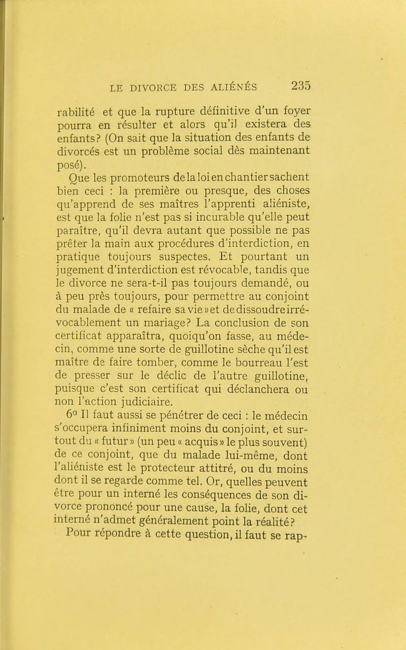 rabilité et que la rupture définitive d'un foyer pourra en résulter et alors qu'il existera des enfants? (On sait que la situation des enfants de divorcés est un problème social dès maintenant posé). Que les promoteurs de la loi en chantier sachent bien ceci : la première ou presque, des choses qu'apprend de ses maîtres l'apprenti aliéniste, est que la folie n'est pas si incurable qu'elle peut paraître, qu'il devra autant que possible ne pas prêter la main aux procédures d'interdiction, en pratique toujours suspectes. Et pourtant un jugement d'interdiction est révocable, tandis que le divorce ne sera-t-il pas toujours demandé, ou à peu près toujours, pour permettre au conjoint du malade de « refaire sa vie» et de dissoudre irré- vocablement un mariage? La conclusion de son certificat apparaîtra, quoiqu'on fasse, au méde- cin, comme une sorte de guillotine sèche qu'il est maître de faire tomber, comme le bourreau l'est de presser sur le décHc de l'autre guillotine, puisque c'est son certificat qui déclanchera ou non l'action judiciaire. 6° Il faut aussi se pénétrer de ceci : le médecin s'occupera infiniment moins du conjoint, et sur- tout du « futur » (un peu « acquis » le plus souvent) de ce conjoint, que du malade lui-même, dont l'aliéniste est le protecteur attitré, ou du moins dont il se regarde comme tel. Or, quelles peuvent être pour un interné les conséquences de son di- vorce prononcé pour une cause, la folie, dont cet interné n'admet généralement point la réalité? Pour répondre à cette question, il faut se rap-