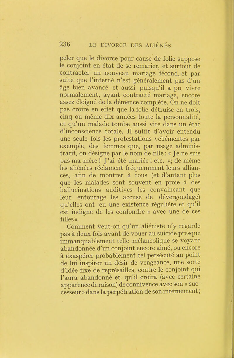peler que le divorce pour cause de folie suppose le conjoint en état de se remarier, et surtout de contracter un nouveau mariage fécond, et par suite que l'interné n'est généralement pas d'un âge bien avancé et aussi puisqu'il a pu vivre normalement, ayant contracté mariage, encore assez éloigné de la démence complète. On ne doit pas croire en effet que la folie détruise en trois, cinq ou même dix années toute la personnalité, et qu'un malade tombe aussi vite dans un état d'inconscience totale. Il suffit d'avoir entendu une seule fois les protestations véhémentes par exemple, des femmes que, par usage adminis- tratif, on désigne par le nom de fille : « Je ne suis pas ma mère ! J'ai été mariée ! etc. »; de même les aliénées réclament fréquemment leurs allian- ces, afin de montrer à tous (et d'autant plus que les malades sont souvent en proie à des hallucinations auditives les convaincant que leur entourage les accuse de dévergondage) qu'elles ont eu une existence régulière et qu'il est indigne de les confondre « avec une de ces filles ». Comment veut-on qu'un aliéniste n'y regarde pas à deux fois avant de vouer au suicide presque immanquablement telle mélancolique se voyant abandonnée d'un conjoint encore aimé, ou encore à exaspérer probablement tel persécuté au point de lui inspirer un désir de vengeance, une sorte d'idée fixe de représailles, contre le conjoint qui l'aura abandonné et qu'il croira (avec certaine apparence de raison) de connivence avec son « suc- cesseur » dans la perpétration de son internement ;