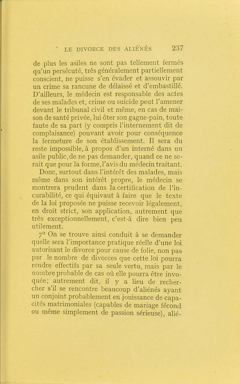 de plus les asiles ne sont pas tellement fermés qu'un persécuté, très généralement partiellement conscient, ne puisse s'en évader et assouvir par un crime sa rancune de délaissé et d'embastillé. D'ailleurs, le médecin est responsable des actes de ses malades et, crime ou suicide peut l'amener devant le tribunal civil et même, en cas de mai- son de santé privée, lui ôter son gagne-pain, toute faute de sa part (y compris l'internement dit de complaisance) pouvant avoir pour conséquence la fermeture de son établissement. Il sera du reste impossible, à propos d'un interné dans un asile public, de ne pas demander, quand ce ne se- rait que pour la forme, l'avis du médecin traitant. Donc, surtout dans l'intérêt des malades, mais même dans son intérêt propre, le médecin se montrera prudent dans la certification de l'in- curabilité, ce qui équivaut à faire que le texte de la loi proposée ne puisse recevoir légalement, en droit strict, son application, autrement que très exceptionnellement, c'est-à dire bien peu utilement. 7° On se trouve ainsi conduit à se demander quelle sera l'importance pratique réelle d'une loi autorisant le divorce pour cause de folie, non pas par le nombre de divorces que cette loi pourra rendre effectifs par sa seule vertu, mais par le nombre probable de cas où elle pourra être invo- quée; autrement dit, il y a lieu de recher- cher s'il se rencontre beaucoup d'aliénés ayant un conjoint probablement en jouissance de capa- cités matrimoniales (capables de mariage fécond ou même simplement de passion sérieuse), alié-