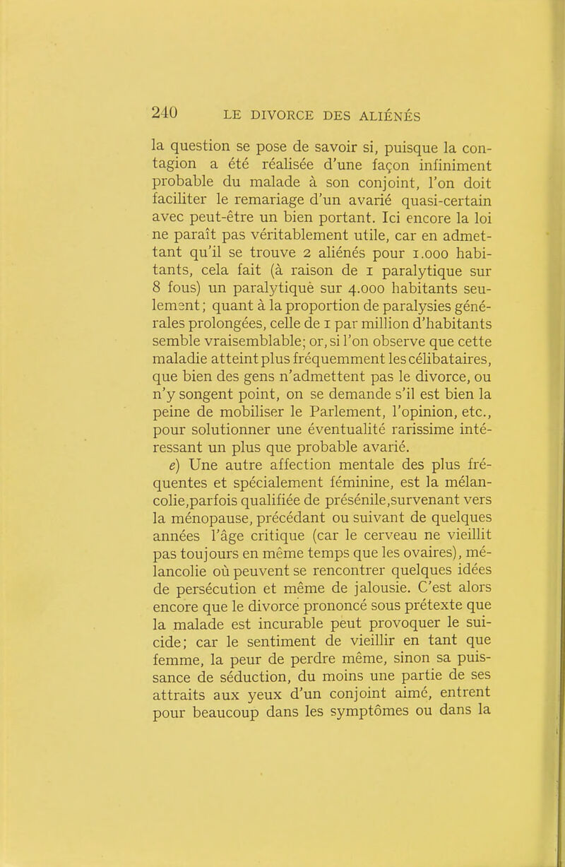 la question se pose de savoir si, puisque la con- tagion a été réalisée d'une façon infiniment probable du malade à son conjoint, l'on doit faciliter le remariage d'un avarié quasi-certain avec peut-être un bien portant. Ici encore la loi ne paraît pas véritablement utile, car en admet- tant qu'il se trouve 2 aliénés pour i.ooo habi- tants, cela fait (à raison de i paralytique sur 8 fous) un paralytiquè sur 4.000 habitants seu- lement ; quant à la proportion de paralysies géné- rales prolongées, celle de i par million d'habitants semble vraisemblable; or, si l'on observe que cette maladie atteint plus fréquemment les célibataires, que bien des gens n'admettent pas le divorce, ou n'y songent point, on se demande s'il est bien la peine de mobiliser le Parlement, l'opinion, etc., pour solutionner une éventualité rarissime inté- ressant un plus que probable avarié. e) Une autre affection mentale des plus fré- quentes et spécialement féminine, est la mélan- colie,parfois qualifiée de présénile,survenant vers la ménopause, précédant ou suivant de quelques années l'âge critique (car le cerveau ne vieillit pas toujours en même temps que les ovaires), mé- lancolie où peuvent se rencontrer quelques idées de persécution et même de jalousie. C'est alors encore que le divorce prononcé sous prétexte que la malade est incurable peut provoquer le sui- cide; car le sentiment de vieillir en tant que femme, la peur de perdre même, sinon sa puis- sance de séduction, du moins une partie de ses attraits aux yeux d'un conjoint aimé, entrent pour beaucoup dans les symptômes ou dans la