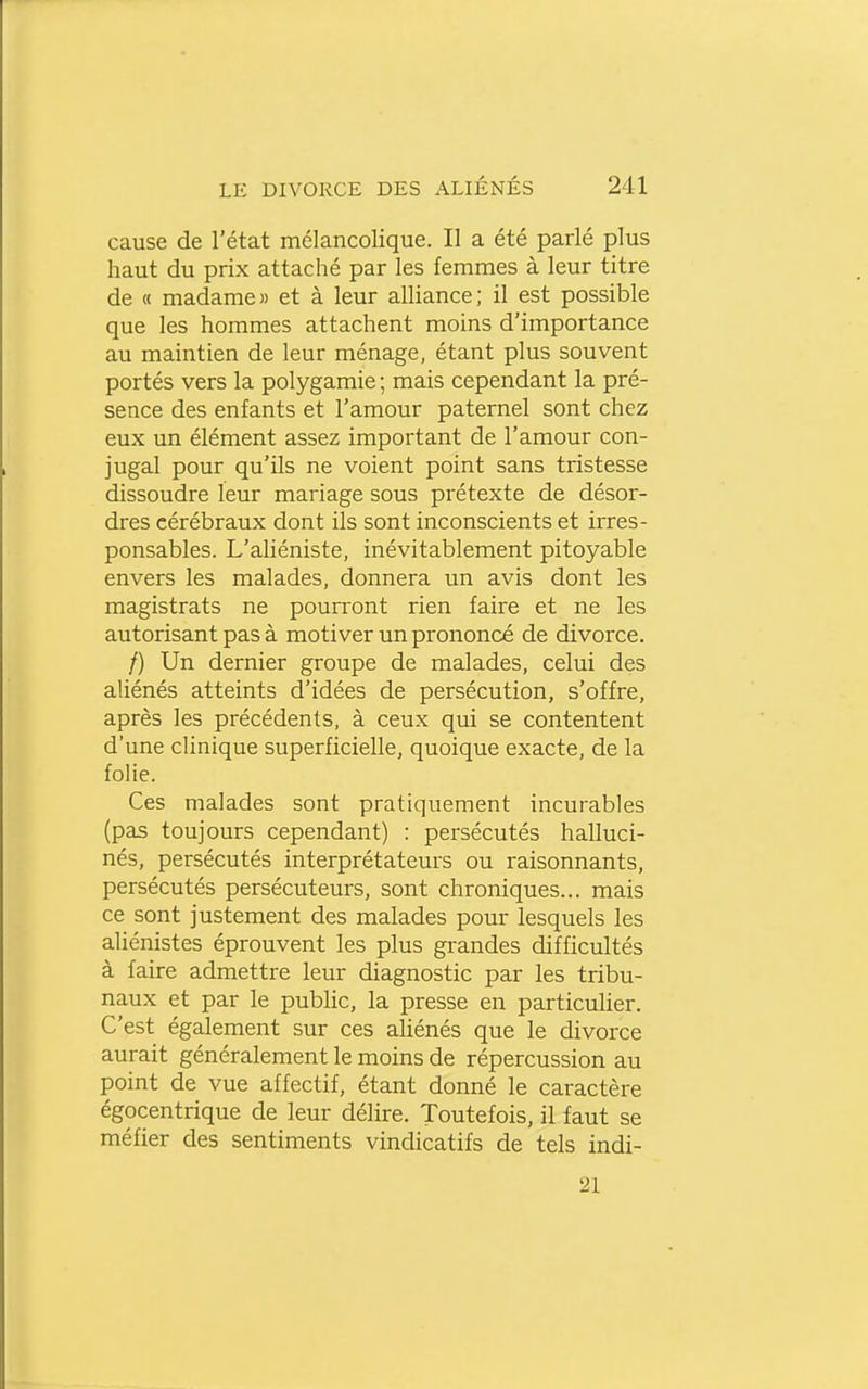 cause de l'état mélancolique. Il a été parlé plus haut du prix attaché par les femmes à leur titre de « madame» et à leur alliance; il est possible que les hommes attachent moins d'importance au maintien de leur ménage, étant plus souvent portés vers la polygamie ; mais cependant la pré- sence des enfants et l'amour paternel sont chez eux un élément assez important de l'amour con- jugal pour qu'ils ne voient point sans tristesse dissoudre leur mariage sous prétexte de désor- dres cérébraux dont ils sont inconscients et irres- ponsables. L'ahéniste, inévitablement pitoyable envers les malades, donnera un avis dont les magistrats ne pourront rien faire et ne les autorisant pas à motiver un prononcé de divorce. /) Un dernier groupe de malades, celui des aliénés atteints d'idées de persécution, s'offre, après les précédents, à ceux qui se contentent d'une clinique superficielle, quoique exacte, de la folie. Ces malades sont pratiquement incurables (pas toujours cependant) : persécutés halluci- nés, persécutés interprétateurs ou raisonnants, persécutés persécuteurs, sont chroniques... mais ce sont justement des malades pour lesquels les aliénistes éprouvent les plus grandes difficultés à faire admettre leur diagnostic par les tribu- naux et par le pubUc, la presse en particulier. C'est également sur ces ahénés que le divorce aurait généralement le moins de répercussion au point de vue affectif, étant donné le caractère égocentrique de leur délire. Toutefois, il faut se méfier des sentiments vindicatifs de tels indi- 21