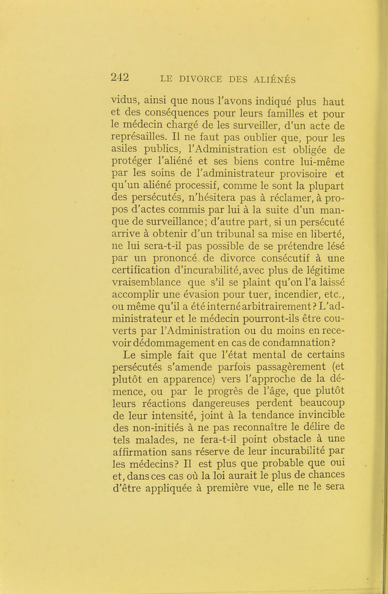 vidus, ainsi que nous l'avons indiqué plus haut et des conséquences pour leurs familles et pour le médecin chargé de les surveiller, d'un acte de représailles. Il ne faut pas oublier que, pour les asiles publics, l'Administration est obligée de protéger l'aliéné et ses biens contre lui-même par les soins de l'administrateur provisoire et qu'un aliéné processif, comme le sont la plupart des persécutés, n'hésitera pas à réclamer, à pro- pos d'actes commis par lui à la suite d'un man- que de surveillance; d'autre part, si un persécuté arrive à obtenir d'un tribunal sa mise en liberté, ne lui sera-t-il pas possible de se prétendre lésé par un prononcé de divorce consécutif à une certification d'incurabilité, avec plus de légitime vraisemblance que s'il se plaint qu'on l'a laissé accomplir une évasion pour tuer, incendier, etc., ou même qu'il a été interné arbitrairement? L'ad- ministrateur et le médecin pourront-ils être cou- verts par l'Administration ou du moins en rece- voir dédommagement en cas de condamnation ? Le simple fait que l'état mental de certains persécutés s'amende parfois passagèrement (et plutôt en apparence) vers l'approche de la dé- mence, ou par le progrès de l'âge, que plutôt leurs réactions dangereuses perdent beaucoup de leur intensité, joint à la tendance invincible des non-initiés à ne pas reconnaître le délire de tels malades, ne fera-t-il point obstacle à une affirmation sans réserve de leur incurabilité par les médecins? Il est plus que probable que oui et, dans ces cas où la loi aurait le plus de chances d'être appHquée à première vue, elle ne le sera