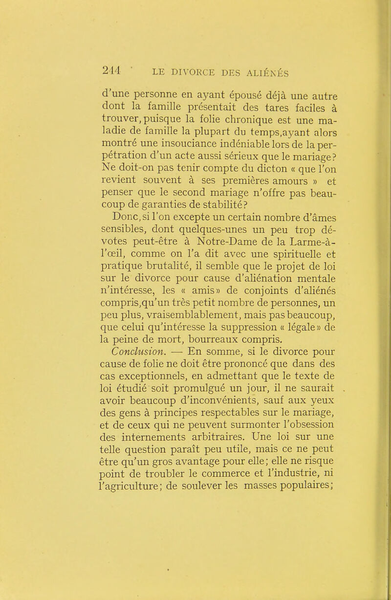 d'une personne en ayant épousé déjà une autre dont la famille présentait des tares faciles à trouver, puisque la folie chronique est une ma- ladie de famille la plupart du temps.ayant alors montré une insouciance indéniable lors de la per- pétration d'un acte aussi sérieux que le mariage? Ne doit-on pas tenir compte du dicton « que l'on revient souvent à ses premières amours » et penser que le second mariage n'offre pas beau- coup de garanties de stabilité? Donc, si l'on excepte un certain nombre d'âmes sensibles, dont quelques-unes un peu trop dé- votes peut-être à Notre-Dame de la Larme-à- l'œil, comme on l'a dit avec une spirituelle et pratique brutalité, il semble que le projet de loi sur le divorce pour cause d'aliénation mentale n'intéresse, les « amis» de conjoints d'aliénés compris,qu'un très petit nombre de personnes, un peu plus, vraisemblablement, mais pas beaucoup, que celui qu'intéresse la suppression a légale» de la peine de mort, bourreaux compris. Conclusion. — En somme, si le divorce pour cause de folie ne doit être prononcé que dans des cas exceptionnels, en admettant que le texte de loi étudié soit promulgué un jour, il ne saurait avoir beaucoup d'inconvénients, sauf aux yeux des gens à principes respectables sur le mariage, et de ceux qui ne peuvent surmonter l'obsession des internements arbitraires. Une loi sur une telle question paraît peu utile, mais ce ne peut être qu'un gros avantage pour elle; elle ne risque point de troubler le commerce et l'industrie, ni l'agriculture; de soulever les masses populaires;
