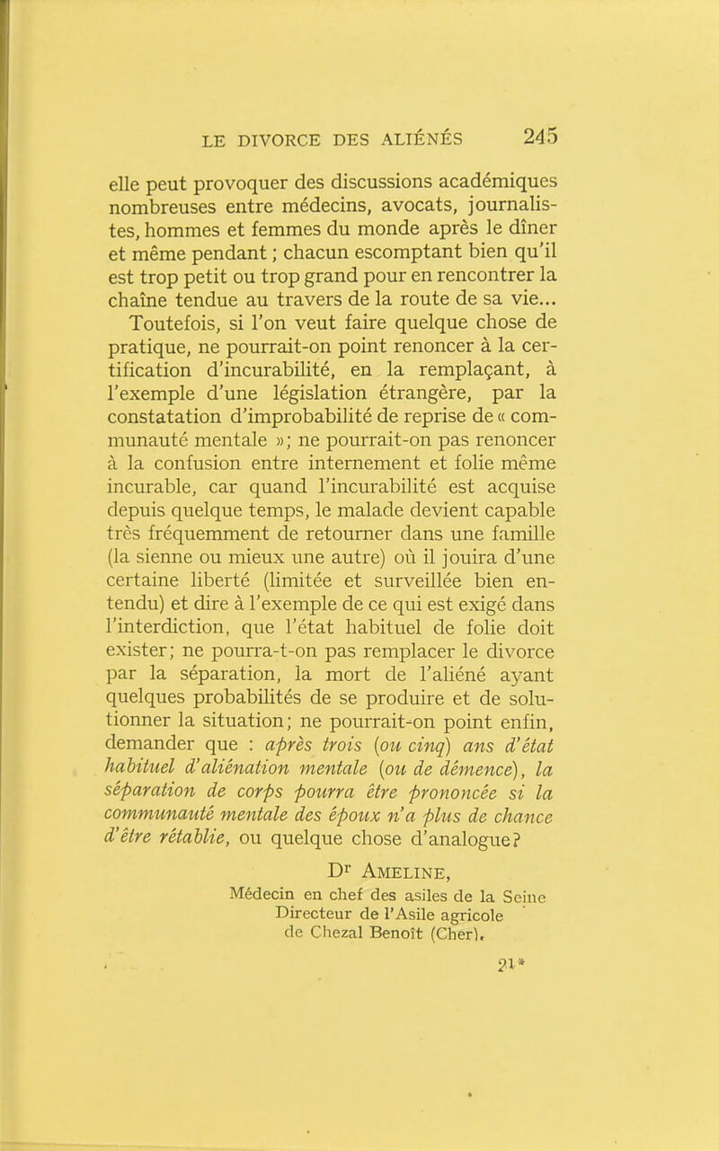 elle peut provoquer des discussions académiques nombreuses entre médecins, avocats, journalis- tes, hommes et femmes du monde après le dîner et même pendant ; chacun escomptant bien qu'il est trop petit ou trop grand pour en rencontrer la chaîne tendue au travers de la route de sa vie... Toutefois, si l'on veut faire quelque chose de pratique, ne pourrait-on point renoncer à la cer- tification d'incurabilité, en la remplaçant, à l'exemple d'une législation étrangère, par la constatation d'improbabilité de reprise de « com- munauté mentale » ; ne pourrait-on pas renoncer à la confusion entre internement et folie même incurable, car quand l'incurabilité est acquise depuis quelque temps, le malade devient capable très fréquemment de retourner dans une famille (la sienne ou mieux une autre) où il jouira d'une certaine liberté (limitée et surveillée bien en- tendu) et dire à l'exemple de ce qui est exigé dans l'interdiction, que l'état habituel de folie doit exister; ne pourra-t-on pas remplacer le divorce par la séparation, la mort de l'aliéné ayant quelques probabilités de se produire et de solu- tionner la situation; ne pourrait-on point enfin, demander que : après trois [ou cinq) ans d'état habituel d'aliénation mentale [ou de démence), la séparation de corps pourra être prononcée si la communauté mentale des époux n'a phis de chance d'être rétablie, ou quelque chose d'analogue? Dr Ameline, Médecin en chef des asiles de la Seine Directeur de l'Asile agricole de Chezal Benoît (Cherl,