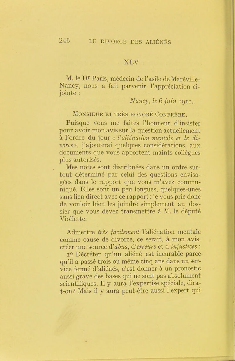 XLV M. le Di Paris, médecin de l'asile de Maréville- Nancy, nous a fait parvenir l'appréciation ci- jointe : Nancy, le 6 juin igii. Monsieur et très honoré Confrère, Puisque vous me faites l'honneur d'insister pour avoir mon avis sur la question actuellement à l'ordre du jour « l'aliénation mentale et le di- vorce)), j'ajouterai quelques considérations aux documents que vous apportent maints collègues plus autorisés. Mes notes sont distribuées dans un ordre sur- tout déterminé par celui des questions envisa- gées dans le rapport que vous m'avez commu- niqué. Elles sont un peu longues, quelques-unes sans lien direct avec ce rapport; je vous prie donc de vouloir bien les joindre simplement au dos- sier que vous devez transmettre à M. le député Viollette. Admettre très facilement l'aliénation mentale comme cause de divorce, ce serait, à mon avis, créer une source d'abus, d'erreurs et d'injustices : 1° Décréter qu'un aliéné est incurable parce qu'il a passé trois ou même cinq ans dans un ser- vice fermé d'aliénés, c'est donner à un pronostic aussi grave des bases qui ne sont pas absolument scientifiques. Il y aura l'expertise spéciale, dira- t-on? Mais il y aura peut-être aussi l'expert qui