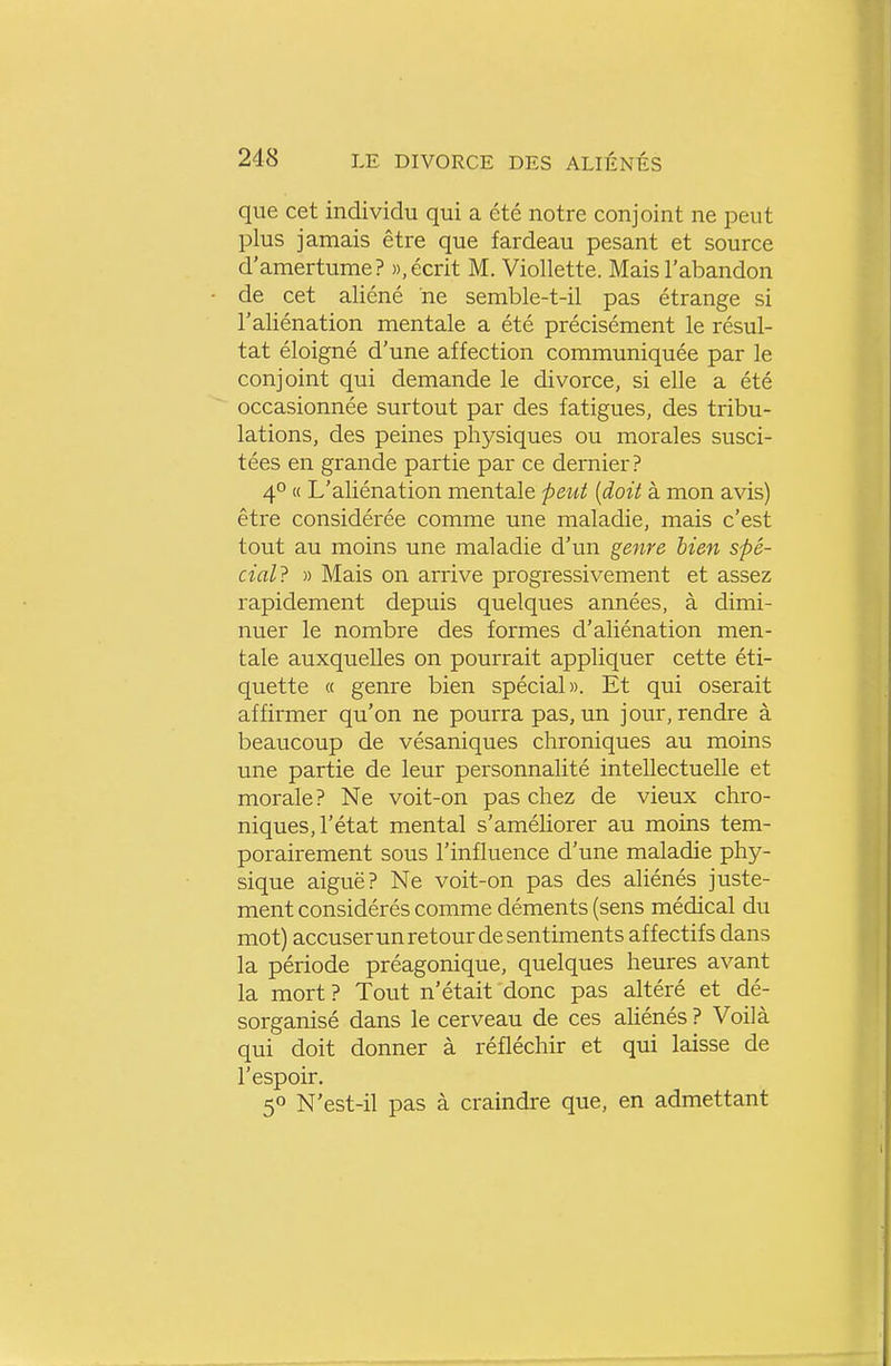 que cet individu qui a été notre conjoint ne peut plus jamais être que fardeau pesant et source d'amertume? », écrit M. Viollette. Mais l'abandon de cet aliéné ne semble-t-il pas étrange si l'aliénation mentale a été précisément le résul- tat éloigné d'une affection communiquée par le conjoint qui demande le divorce, si elle a été occasionnée surtout par des fatigues, des tribu- lations, des peines physiques ou morales susci- tées en grande partie par ce dernier? 4° « L'aliénation mentale peut [doit à mon avis) être considérée comme une maladie, mais c'est tout au moins une maladie d'un genre bien spé- cial? » Mais on arrive progressivement et assez rapidement depuis quelques années, à dimi- nuer le nombre des formes d'aliénation men- tale auxquelles on pourrait appliquer cette éti- quette « genre bien spécial». Et qui oserait affirmer qu'on ne pourra pas, un jour, rendre à beaucoup de vésaniques chroniques au moins une partie de leur personnalité intellectuelle et morale? Ne voit-on pas chez de vieux chro- niques, l'état mental s'améliorer au moins tem- porairement sous l'influence d'une maladie phy- sique aiguë? Ne voit-on pas des aliénés juste- ment considérés comme déments (sens médical du mot) accuser un retour de sentiments affectifs dans la période préagonique, quelques heures avant la mort ? Tout n'était donc pas altéré et dé- sorganisé dans le cerveau de ces aUénés ? Voilà qui doit donner à réfléchir et qui laisse de l'espoir. 50 N'est-il pas à craindre que, en admettant