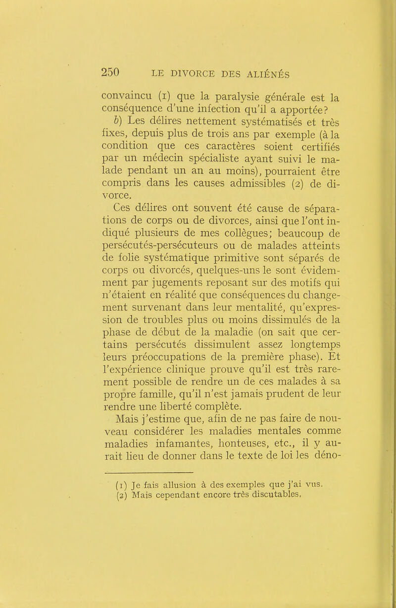 convaincu (i) que la paralysie générale est la conséquence d'une infection qu'il a apportée? b) Les délires nettement systématisés et très fixes, depuis plus de trois ans par exemple (à la condition que ces caractères soient certifiés par un médecin spécialiste ayant suivi le ma- lade pendant un an au moins), pourraient être compris dans les causes admissibles (2) de di- vorce. Ces délires ont souvent été cause de sépara- tions de corps ou de divorces, ainsi que l'ont in- diqué plusieurs de mes collègues; beaucoup de persécutés-persécuteurs ou de malades atteints de folie systématique primitive sont séparés de corps ou divorcés, quelques-uns le sont évidem- ment par jugements reposant sur des motifs qui n'étaient en réalité que conséquences du change- ment survenant dans leur mentalité, qu'expres- sion de troubles plus ou moins dissimulés de la phase de début de la maladie (on sait que cer- tains persécutés dissimulent assez longtemps leurs préoccupations de la première phase). Et l'expérience clinique prouve qu'il est très rare- ment possible de rendre un de ces malades à sa propre famille, qu'il n'est jamais prudent de leur rendre une liberté complète. Mais j'estime que, afin de ne pas faire de nou- veau considérer les maladies mentales comme maladies infamantes, honteuses, etc., il y au- rait lieu de donner dans le texte de loi les déno- (1) Je fais allusion à des exemples que j'ai vus. (2) Mais cependant encore très discutables,