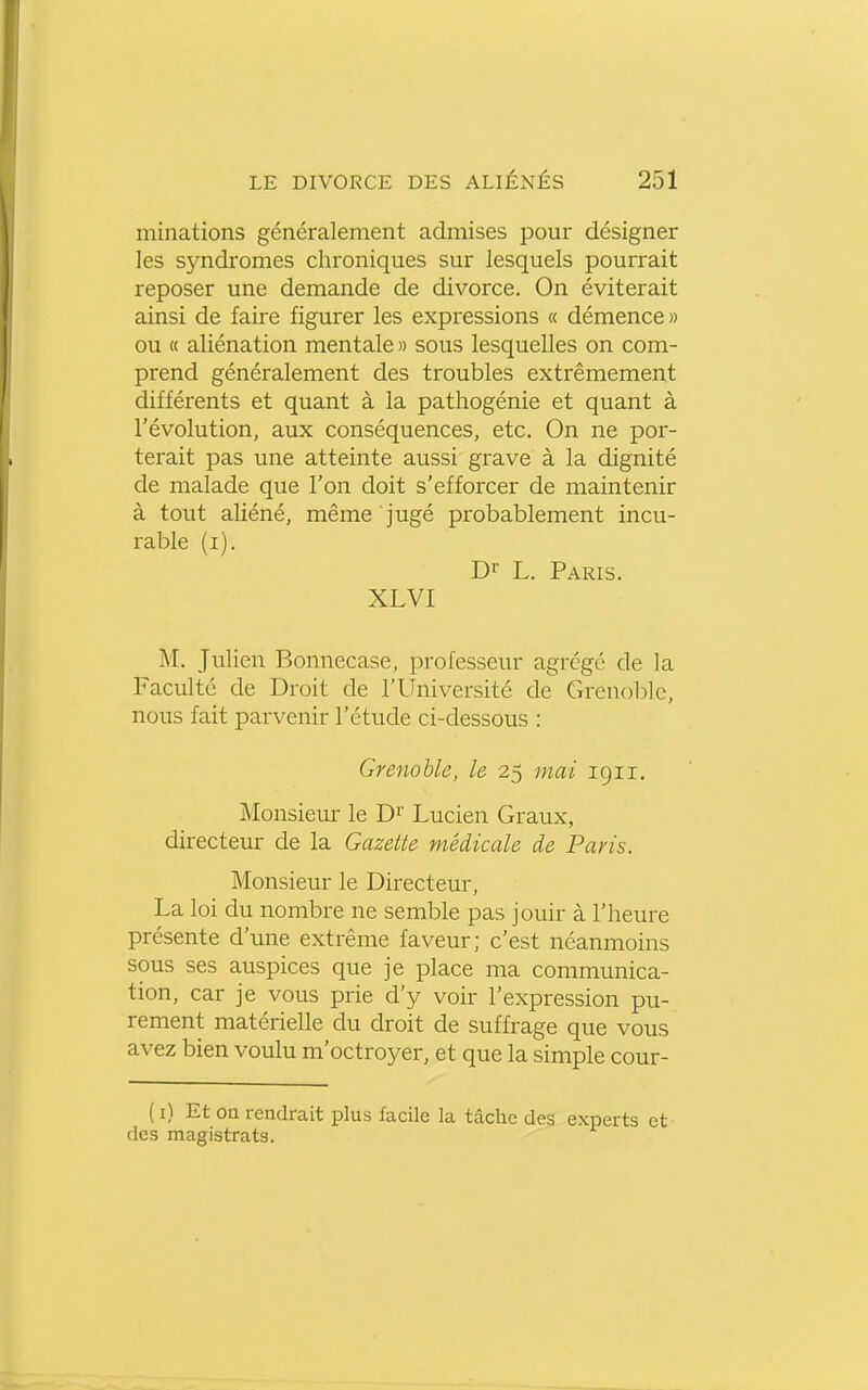 minations généralement admises pour désigner les syndromes chroniques sur lesquels pourrait reposer une demande de divorce. On éviterait ainsi de faire figurer les expressions « démence» ou « aliénation mentale » sous lesquelles on com- prend généralement des troubles extrêmement différents et quant à la pathogénie et quant à l'évolution, aux conséquences, etc. On ne por- terait pas une atteinte aussi grave à la dignité de malade que l'on doit s'efforcer de maintenir à tout aliéné, même jugé probablement incu- rable (i). Di- L. Paris. XLVI M. Julien Bonnecase, professeur agrégé de la Faculté de Droit de l'Université de Grenol^le, nous fait parvenir l'étude ci-dessous : Grenoble, le 25 mai 1911. Monsieur le D^' Lucien Graux, directeur de la Gazette médicale de Paris. Monsieur le Directeur, La loi du nombre ne semble pas jouir à l'heure présente d'une extrême faveur; c'est néanmoins sous ses auspices que je place ma communica- tion, car je vous prie d'y voir l'expression pu- rement matérielle du droit de suffrage que vous avez bien voulu m'octroyer, et que la simple cour- ( i) Et ou rendrait plus facile la tâche des experts et des magistrats.