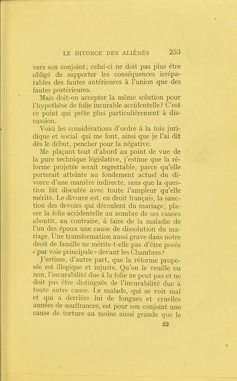 vers son conjoint; celui-ci ne doit pas plus être obligé de supporter les conséquences irrépa- rables des fautes antérieures à l'union que des fautes postérieures. Mais doit-on accepter la même solution pour l'hypothèse de folie incurable accidentelle? C'est ce point qui prête plus particulièrement à dis- cussion. Voici les considérations d'ordre à la fois juri- dique et social qui me font, ainsi que je l'ai dit dès le début, pencher pour la négative. Me plaçant tout d'abord au point de vue de la pure technique législative, j'estime que la ré- forme projetée serait regrettable, parce qu'elle porterait atteinte au fondement actuel du di- vorce d'une manière indirecte, sans que la ques- tion fût discutée avec toute l'ampleur qu'elle mérite. Le divorce est, en droit français, la sanc- tion des devoirs qui découlent du mariage; pla- cer la folie accidentelle au nombre de ses causes aboutit, au contraire, à faire de la maladie de l'un des époux une cause de dissolution du ma- riage. Une transformation aussi grave dans notre droit de famille ne mérite-t-elle pas d'être posée « par voie principale » devant les Chambres? J'estime, d'autre part, que la réforme propo- sée est illogique et injuste. Qu'on le veuille ou non, l'incurabilité due à la foHe ne peut pas et ne doit pas être distinguée de l'incurabihté due à toute autre cause. Le malade, qui se voit mal et qui a derrière lui de longues et cruelles années de souffrances, est pour son conjoint une cause de torture au moins aussi grande que le 22