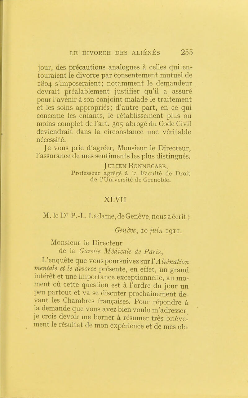 jour, des précautions analogues à celles qui en- touraient le divorce par consentement mutuel de 1804 s'imposeraient; notamment le demandeur devrait préalablement justifier qu'il a assuré pour l'avenir à son conjoint malade le traitement et les soins appropriés; d'autre part, en ce qui concerne les enfants, le rétablissement plus ou moins complet de l'art. 305 abrogé du Code Civil deviendrait dans la circonstance une véritable nécessité. Je vous prie d'agréer, Monsieur le Directeur, l'assurance de mes sentiments les plus distingués. Julien Bonnecase, Professeur agrégé à la Faculté de Droit de l'Université de Grenoble. XLVII M, le D'' P.-L. Ladame, de Genève, nous a écrit : Genève, 10 juin 1911. Monsieur le Directeur de la Gazette Médicale de Paris, L'enquête que vous poursuivez sur l'^Zîéwa/fîow mentale et le divorce présente, en effet, un grand intérêt et une importance exceptionnelle, au mo- ment où cette question est à l'ordre du jour un peu partout et va se discuter prochainement de- vant les Chambres françaises. Pour répondre à la demande que vous avez bien voulu m'adresser je crois devoir me borner à résumer très briève- ment le résultat de mon expérience et de mes ob-