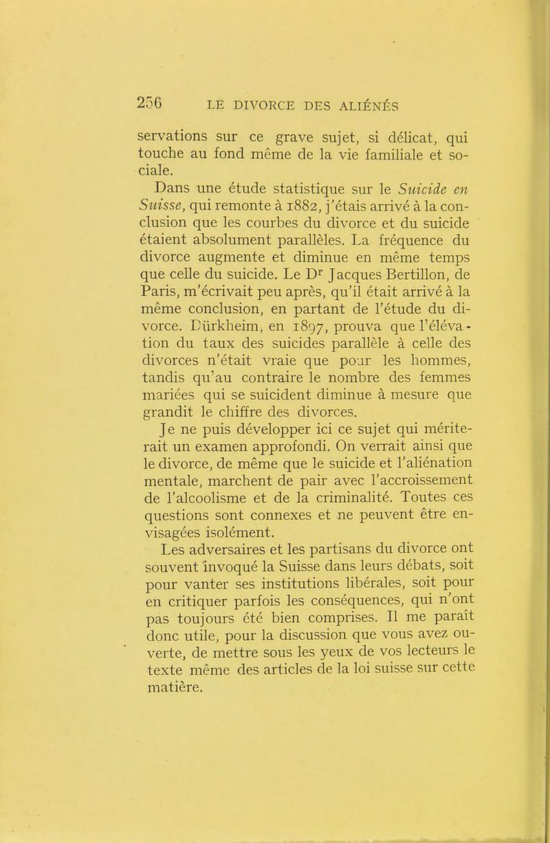 servations sur ce grave sujet, si délicat, qui touche au fond même de la vie familiale et so- ciale. Dans une étude statistique sur le Suicide en Sîiisse, qui remonte à 1882, j'étais arrivé à la con- clusion que les courbes du divorce et du suicide étaient absolument parallèles. La fréquence du divorce augmente et diminue en même temps que celle du suicide. Le D^' Jacques Bertillon, de Paris, m'écrivait peu après, qu'il était arrivé à la même conclusion, en partant de l'étude du di- vorce. Diirkheim, en 1897, prouva que l'éléva- tion du taux des suicides parallèle à celle des divorces n'était vraie que pour les hommes, tandis qu'au contraire le nombre des femmes mariées qui se suicident diminue à mesure que grandit le chiffre des divorces. Je ne puis développer ici ce sujet qui mérite- rait un examen approfondi. On verrait ainsi que le divorce, de même que le suicide et l'aliénation mentale, marchent de pair avec l'accroissement de l'alcoolisme et de la criminalité. Toutes ces questions sont connexes et ne peuvent être en- visagées isolément. Les adversaires et les partisans du divorce ont souvent invoqué la Suisse dans leurs débats, soit pour vanter ses institutions libérales, soit pour en critiquer parfois les conséquences, qui n'ont pas toujours été bien comprises. Il me paraît donc utile, pour la discussion que vous avez ou- verte, de mettre sous les yeux de vos lecteurs le texte même des articles de la loi suisse sur cette matière.