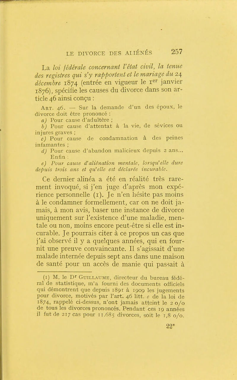 La loi fédérale concernant l'état civil, la tenue des registres qui s'y rapportent et le mariage du 24 décembre 1874 (entrée en vigueur le i^^ janvier 1876), spécifie les causes du divorce dans son ar- ticle 46 ainsi conçu : Art. 46. — Sur la demande d'un des époux, le divorce doit être prononcé : a) Pour cause d'adultère ; b) Pour cause d'attentat à la vie, de sévices ou injures graves ; c) Pour cause de condamnation à des peines infamantes ; d) Pour cause d'abandon malicieux depuis 2 ans... Enfin ; e) Pour cause d'aliénation mentale, lorsqu'elle dure depuis trois ans et qu'elle est déclarée incurable. Ce dernier alinéa a été en réalité très rare- ment invoqué, si j'en juge d'après mon expé- rience personnelle (i). Je n'en hésite pas moins à le condamner formellement, car on ne doit ja- mais, à mon avis, baser une instance de divorce uniquement sur l'existence d'une maladie, men- tale ou non, moins encore peut-être si elle est in- curable. Je pourrais citer à ce propos un cas que j'ai observé il y a quelques années, qui en four- nit une preuve convaincante. Il s'agissait d'une malade internée depuis sept ans dans une maison de santé pour un accès de manie qui passait à (i) M. le Dr Guillaume, directeur du bureau fédé- ral de statistique, m'a fourni des documents officiels qui démontrent que depuis 1891 à 1909 les jugements pour divorce, motivés par l'art. 46 litt. e de la loi de 1874, rappelé ci-dessus, n'ont jamais atteint le 20/0 de tous les divorces prononcés. Pendant ces 19 années il fut de 217 cas pour 11.685 divorces, soit le 1,8 0/0. 22*