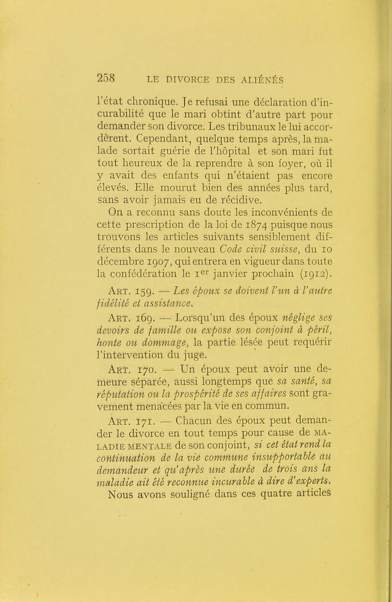 l'état chronique. Je refusai une déclaration d'in- curabilité que le mari obtint d'autre part pour demander son divorce. Les tribunaux le lui accor- dèrent. Cependant, quelque temps après, la ma- lade sortait guérie de l'hôpital et son mari fut tout heureux de la reprendre à son foyer, où il y avait des enfants qui n'étaient pas encore élevés. Elle mourut bien des années plus tard, sans avoir jamais eu de récidive. On a reconnu sans doute les inconvénients de cette prescription de la loi de 1874 puisque nous trouvons les articles suivants sensiblement dif- férents dans le nouveau Code civil suisse, du 10 décembre 1907, qui entrera en vigueur dans toute la confédération le i^r janvier prochain (1912). Art. 159. •— Les époux se doivent l'un à l'autre fidélité et assistance. Art. 169. •— Lorsqu'un des époux néglige ses devoirs de famille ou expose son conjoint à péril, honte ou dommage, la partie lésée peut requérir l'intervention du juge. Art. 170. — Un époux peut avoir une de- meure séparéê, aussi longtemps que sa santé, sa réputation ou la prospérité de ses affaires sont gra- vement menacées par la vie en commun. Art. 171. — Chacun des époux peut deman- der le divorce en tout temps pour cause de ma- ladie MENTALE de son conjoint, si cet état rend la continuation de la vie commune insupportable au demandeur et qu'après une durée de trois ans la maladie ait été reconnue incurable à dire d'experts. Nous avons souligné dans ces quatre articles
