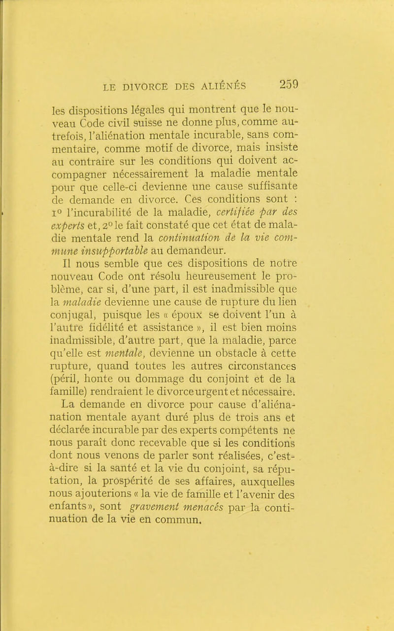 les dispositions légales qui montrent que le nou- veau Code civil suisse ne donne plus, comme au- trefois, l'aliénation mentale incurable, sans com- mentaire, comme motif de divorce, mais insiste au contraire sur les conditions qui doivent ac- compagner nécessairement la maladie mentale pour que celle-ci devienne une cause suffisante de demande en divorce. Ces conditions sont : 1° l'incurabilité de la maladie, certifiée par des experts et, 2° le fait constaté que cet état de mala- die mentale rend la continuation de la vie com- mune insupportable au demandeur. Il nous semble que ces dispositions de notre nouveau Code ont résolu heureusement le pro- blème, car si, d'une part, il est inadmissible que la maladie devienne une cause de rupture du lien conjugal, puisque les « époux se doivent l'un à l'autre fidélité et assistance », il est bien moins inadmissible, d'autre part, que la maladie, parce qu'elle est mentale, devienne un obstacle à cette rupture, quand toutes les autres circonstances (péril, honte ou dommage du conjoint et de la famille) rendraient le divorce urgent et nécessaire. La demande en divorce pour cause d'aliéna- nation mentale ayant duré plus de trois ans et déclarée incurable par des experts compétents ne nous paraît donc recevable que si les conditions dont nous venons de parler sont réalisées, c'est- à-dire si la santé et la vie du conjoint, sa répu- tation, la prospérité de ses affaires, auxquelles nous ajouterions « la vie de famille et l'avenir des enfants», sont gravement menacés par la conti- nuation de la vie en commun.