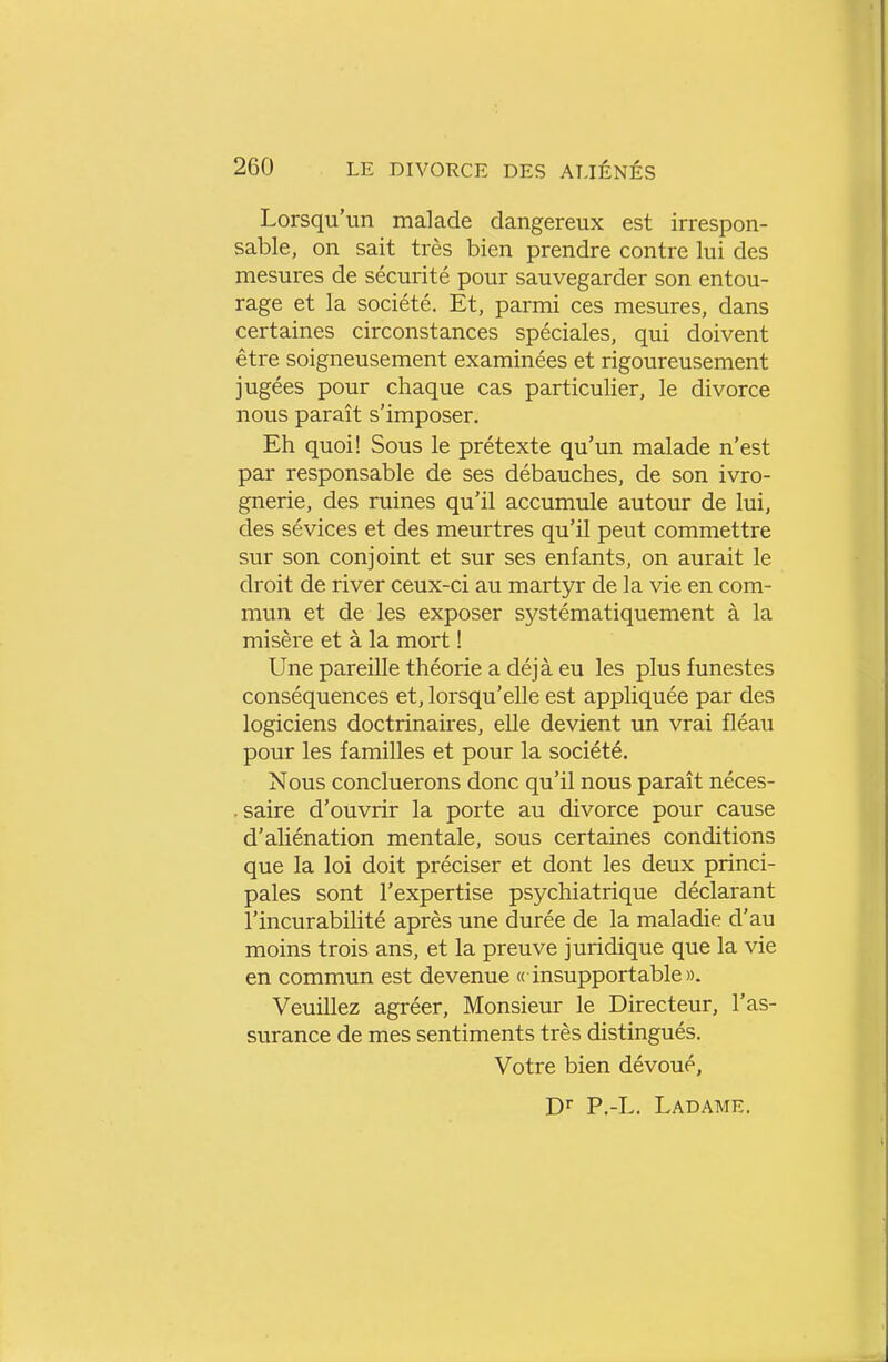 Lorsqu'un malade dangereux est irrespon- sable, on sait très bien prendre contre lui des mesures de sécurité pour sauvegarder son entou- rage et la société. Et, parmi ces mesures, dans certaines circonstances spéciales, qui doivent être soigneusement examinées et rigoureusement jugées pour chaque cas particulier, le divorce nous paraît s'imposer. Eh quoi! Sous le prétexte qu'un malade n'est par responsable de ses débauches, de son ivro- gnerie, des ruines qu'il accumule autour de lui, des sévices et des meurtres qu'il peut commettre sur son conjoint et sur ses enfants, on aurait le droit de river ceux-ci au martyr de la vie en com- mun et de les exposer systématiquement à la misère et à la mort ! Une pareille théorie a déjà eu les plus funestes conséquences et, lorsqu'elle est appliquée par des logiciens doctrinaires, elle devient un vrai fléau pour les familles et pour la société. Nous concluerons donc qu'il nous paraît néces- .saire d'ouvrir la porte au divorce pour cause d'aliénation mentale, sous certaines conditions que la loi doit préciser et dont les deux princi- pales sont l'expertise psychiatrique déclarant l'incurabilité après une durée de la maladie d'au moins trois ans, et la preuve juridique que la vie en commun est devenue « insupportable». Veuillez agréer. Monsieur le Directeur, l'as- surance de mes sentiments très distingués. Votre bien dévoué, P.-L. Ladame.