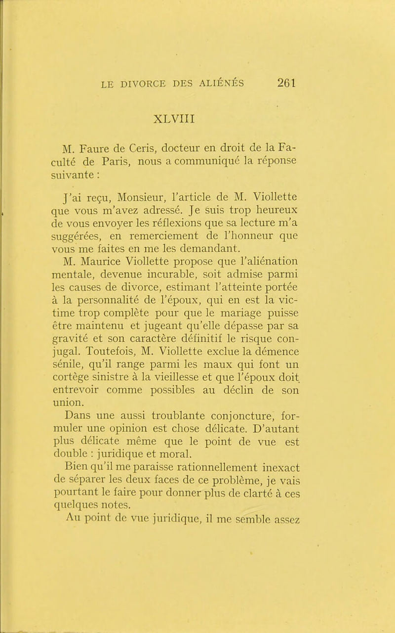 XLVIII M. Faure de Ceris, docteur en droit de la Fa- culté de Paris, nous a communiqué la réponse suivante : J'ai reçu, Monsieur, l'article de M. Viollette que vous m'avez adressé. Je suis trop heureux de vous envoyer les réflexions que sa lecture m'a suggérées, en remerciement de l'honneur que vous me faites en me les demandant. M. Maurice Viollette propose que l'aliénation mentale, devenue incurable, soit admise parmi les causes de divorce, estimant l'atteinte portée à la personnalité de l'époux, qui en est la vic- time trop complète pour que le mariage puisse être maintenu et jugeant qu'elle dépasse par sa gravité et son caractère définitif le risque con- jugal. Toutefois, M. Viollette exclue la démence sénile, qu'il range parmi les maux qui font un cortège sinistre à la vieillesse et que l'époux doit entrevoir comme possibles au déclin de son union. Dans une aussi troublante conjoncture, for- muler une opinion est chose délicate. D'autant plus délicate même que le point de vue est double : juridique et moral. Bien qu'il me paraisse rationnellement inexact de séparer les deux faces de ce problème, je vais pourtant le faire pour donner plus de clarté à ces quelques notes. Au point de vue juridique, il me semble assez