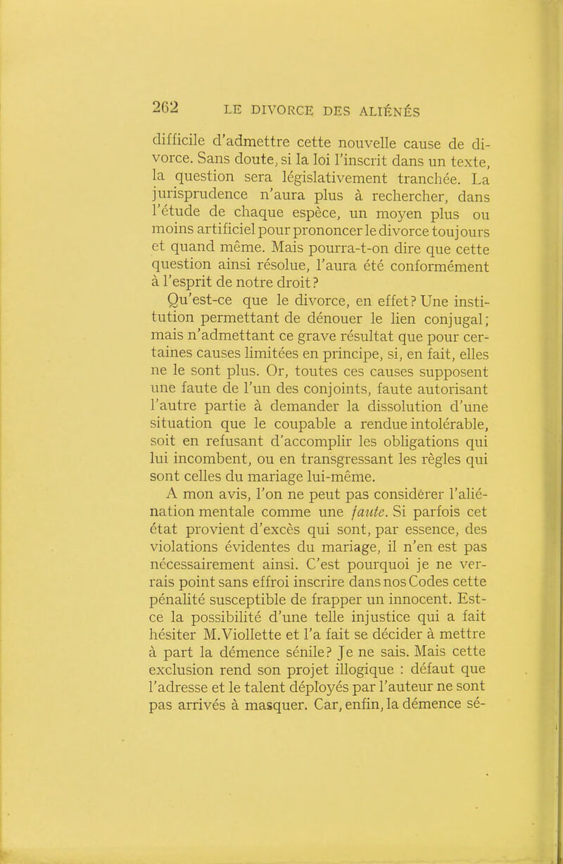 difficile d'admettre cette nouvelle cause de di- vorce. Sans doute, si la loi l'inscrit dans un texte, la question sera législativement tranchée. La jurisprudence n'aura plus à rechercher, dans l'étude de chaque espèce, un moyen plus ou moins artificiel pour prononcer le divorce touj ours et quand même. Mais pourra-t-on dire que cette question ainsi résolue, l'aura été conformément à l'esprit de notre droit ? Qu'est-ce que le divorce, en effet ? Une insti- tution permettant de dénouer le lien conjugal ; mais n'admettant ce grave résultat que pour cer- taines causes limitées en principe, si, en fait, elles ne le sont plus. Or, toutes ces causes supposent une faute de l'un des conjoints, faute autorisant l'autre partie à demander la dissolution d'une situation que le coupable a rendue intolérable, soit en refusant d'accomplir les obligations qui lui incombent, ou en transgressant les règles qui sont celles du mariage lui-même. A mon avis, l'on ne peut pas considérer l'alié- nation mentale comme une faute. Si parfois cet état provient d'excès qui sont, par essence, des violations évidentes du mariage, il n'en est pas nécessairement ainsi. C'est pourquoi je ne ver- rais point sans effroi inscrire dans nos Codes cette pénalité susceptible de frapper un innocent. Est- ce la possibilité d'une telle injustice qui a fait hésiter M.Viollette et l'a fait se décider à mettre à part la démence sénile? Je ne sais. Mais cette exclusion rend son projet illogique : défaut que l'adresse et le talent déployés par l'auteur ne sont pas arrivés à masquer. Car, enfin, la démence sé-