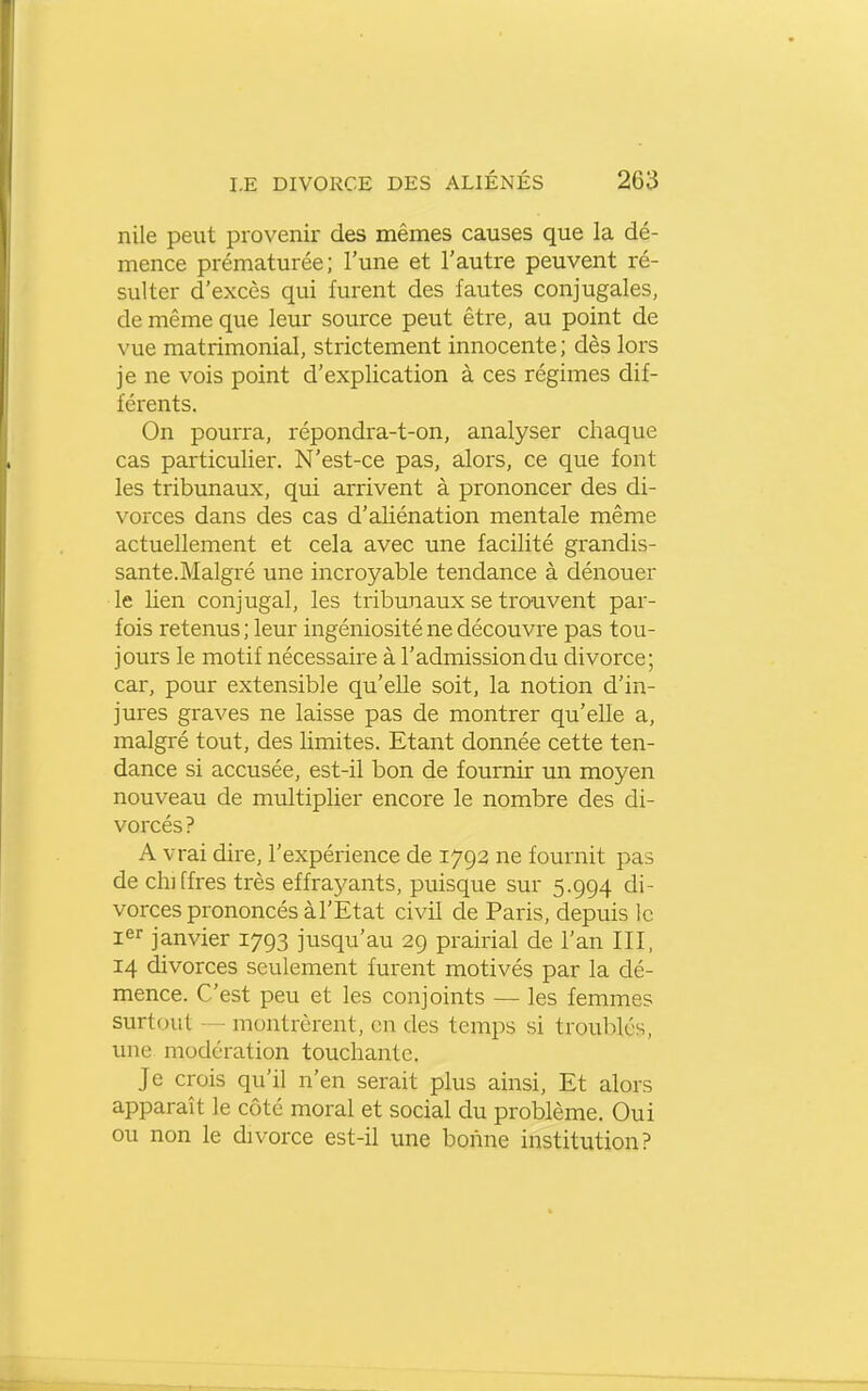 nile peut provenir des mêmes causes que la dé- mence prématurée; l'une et l'autre peuvent ré- sulter d'excès qui furent des fautes conjugales, de même que leur source peut être, au point de vue matrimonial, strictement innocente ; dès lors je ne vois point d'explication à ces régimes dif- férents. On pourra, répondra-t-on, analyser chaque cas particulier. N'est-ce pas, alors, ce que font les tribunaux, qui arrivent à prononcer des di- vorces dans des cas d'aliénation mentale même actuellement et cela avec une facilité grandis- sante.Malgré une incroyable tendance à dénouer le lien conjugal, les tribunaux se trouvent par- fois retenus ; leur ingéniosité ne découvre pas tou- jours le motif nécessaire à l'admission du divorce; car, pour extensible qu'elle soit, la notion d'in- jures graves ne laisse pas de montrer qu'elle a, malgré tout, des limites. Etant donnée cette ten- dance si accusée, est-il bon de fournir un moyen nouveau de multiplier encore le nombre des di- vorcés ? A vrai dire, l'expérience de 1792 ne fournit pas de chiffres très effrayants, puisque sur 5.994 di- vorces prononcés à l'Etat civil de Paris, depuis le i^r janvier 1793 jusqu'au 29 prairial de l'an III, 14 divorces seulement furent motivés par la dé- mence. C'est peu et les conjoints — les femmes surtout — montrèrent, en des temps si troublés, une modération touchante. Je crois qu'il n'en serait plus ainsi. Et alors apparaît le côté moral et social du problème. Oui ou non le divorce est-il une bonne institution?