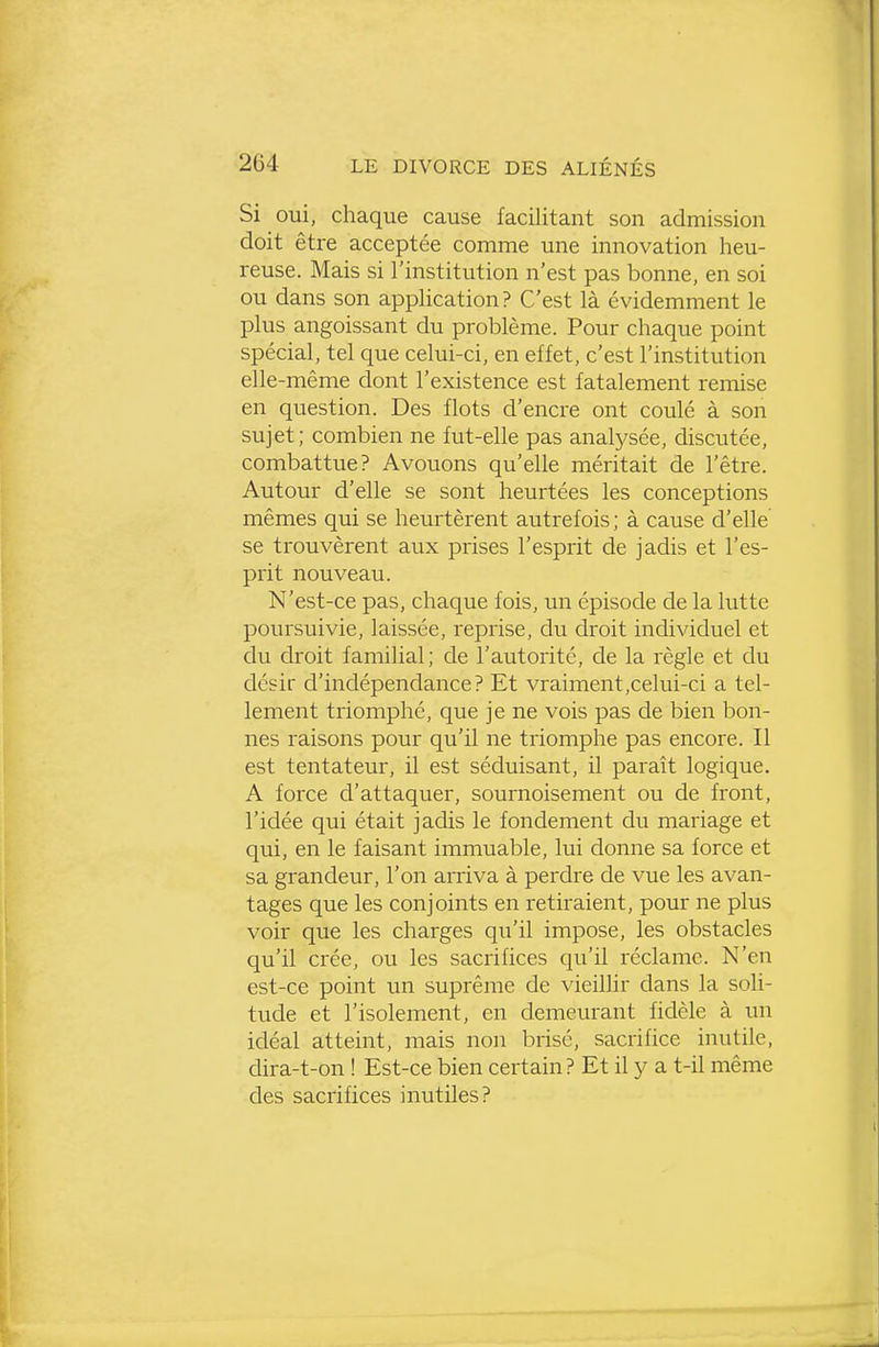 Si oui, chaque cause facilitant son admission doit être acceptée comme une innovation heu- reuse. Mais si l'institution n'est pas bonne, en soi ou dans son application? C'est là évidemment le plus angoissant du problème. Pour chaque point spécial, tel que celui-ci, en effet, c'est l'institution elle -même dont l'existence est fatalement remise en question. Des flots d'encre ont coulé à son sujet; combien ne fut-elle pas analysée, discutée, combattue? Avouons qu'elle méritait de l'être. Autour d'elle se sont heurtées les conceptions mêmes qui se heurtèrent autrefois; à cause d'elle se trouvèrent aux prises l'esprit de jadis et l'es- prit nouveau. N'est-ce pas, chaque fois, un épisode de la lutte poursuivie, laissée, reprise, du droit individuel et du droit familial; de l'autorité, de la règle et du désir d'indépendance? Et vraiment,celui-ci a tel- lement triomphé, que je ne vois pas de bien bon- nes raisons pour qu'il ne triomphe pas encore. Il est tentateur, il est séduisant, il paraît logique. A force d'attaquer, sournoisement ou de front, l'idée qui était jadis le fondement du mariage et qui, en le faisant immuable, lui donne sa force et sa grandeur, l'on arriva à perdre de vue les avan- tages que les conjoints en retiraient, pour ne plus voir que les charges qu'il impose, les obstacles qu'il crée, ou les sacrifices qu'il réclame. N'en est-ce point un suprême de vieillir dans la soli- tude et l'isolement, en demeurant fidèle à un idéal atteint, mais non brisé, sacrifice inutile, dira-t-on ! Est-ce bien certain? Et il y a t-il même des sacrifices inutiles?