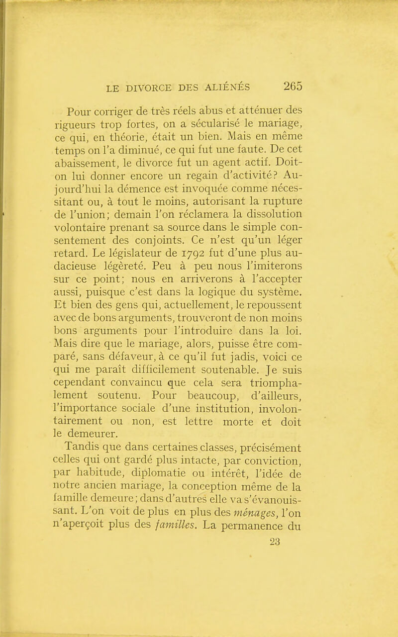 Pour corriger de très réels abus et atténuer des rigueurs trop fortes, on a sécularisé le mariage, ce qui, en théorie, était un bien. Mais en même temps on l'a diminué, ce qui fut une faute. De cet abaissement, le divorce fut un agent actif. Doit- on lui donner encore un regain d'activité? Au- jourd'hui la démence est invoquée comme néces- sitant ou, à tout le moins, autorisant la rupture de l'union; demain l'on réclamera la dissolution volontaire prenant sa source dans le simple con- sentement des conjoints. Ce n'est qu'un léger i-etard. Le législateur de 1792 fut d'une plus au- dacieuse légèreté. Peu à peu nous l'imiterons sur ce point; nous en arriverons à l'accepter aussi, puisque c'est dans la logique du système. Et bien des gens qui, actuellement, le repoussent avec de bons arguments, trouveront de non moins bons arguments pour l'introduire dans la loi. Mais dire que le mariage, alors, puisse être com- paré, sans défaveur, à ce qu'il fut jadis, voici ce qui me paraît difficilement soutenable. Je suis cependant convaincu que cela sera triompha- lement soutenu. Pour beaucoup, d'ailleurs, l'importance sociale d'une institution, involon- tairement ou non, est lettre morte et doit le demeurer. Tandis que dans certaines classes, précisément celles qui ont gardé plus intacte, par conviction, par habitude, diplomatie ou intérêt, l'idée de notre ancien mariage, la conception même de la famille demeure ; dans d'autres elle va s'évanouis- sant. L'on voit de plus en plus des ménages, l'on n'aperçoit plus des familles. La permanence du 23