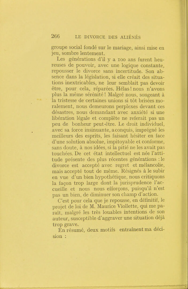 groupe social fondé sur le mariage, ainsi mise en jeu, sombre lentement. Les générations d'il y a loo ans furent heu- reuses de pouvoir, avec une logique constante, repousser le divorce sans incertitude. Son ab- sence dans la législation, si elle créait des situa- tions inextricables, ne leur semblait pas devoir être, pour cela, réparées. Hélas ! nous n'avons plus la même sérénité ! Malgré nous, songeant à la tristesse de certaines unions si tôt brisées mo- ralement, nous demeurons perplexes devant ces désastres, nous demandant avec anxiété si une libération légale et complète ne referait pas un peu de bonheur peut-être. Le droit individuel, avec sa force insinuante, aconquis, imprégné les meilleurs des esprits, les faisant hésiter en face d'une solution absolue, impitoyable et conforme, sans doute, à nos idées, si la pitié ne les avait pas touchées. De cet état intellectuel est née l'atti- tude présente des plus récentes générations :1e divorce est accepté avec regret et mélancolie, mais accepté tout de même. Résignés à le subir en vue d'un bien hypothétique, nous critiquons la façon trop large dont la jurisprudence l'ac- cueille et nous nous efforçons, puisqu'il n'est pas un bien, de diminuer son champ d'action. C'est pour cela que je repousse, en définitif, le projet de loi de M. Maurice Viollette, qui me pa- raît, malgré les très louables intentions de son auteur, susceptible d'aggraver une situation déjà trop grave. En résumé, deux motifs entraînent ma déci- sion :