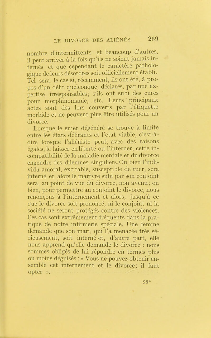 nombre d'intermittents et beaucoup d'autres, il peut arriver à la fois qu'ils ne soient jamais in- ternés et que cependant le caractère patholo- gique de leurs désordres soit officiellement établi. Tel sera le cas si, récemment, ils ont été, à pro- pos d'un délit quelconque, déclarés, par une ex- pertise, irresponsables; s'ils ont subi des cures pour morphinomanie, etc. Leurs principaux actes sont dès lors couverts par l'étiquette morbide et ne peuvent plus être utilisés pour un divorce. Lorsque le sujet dégénéré se trouve à limite entre les états délirants et l'état viable, c'est-à- dire lorsque l'aliéniste peut, avec des raisons égales, le laisser en liberté ou l'interner, cette in- compatibilité de la maladie mentale et du divorce engendre des dilemnes singuliers. Ou bien l'indi- vidu amoral, excitable, susceptible de tuer, sera interné et alors le martyre subi par son conjoint sera, au point de vue du divorce, non avenu ; ou bien, pour permettre au conjoint le divorce, nous renonçons à l'internement et alors, jusqu'à ce que le divorce soit prononcé, ni le conjoint ni la société ne seront protégés contre des violences. Ces cas sont extrêmement fréquents dans la pra- tique de notre infirmerie spéciale. Une femme demande que son mari, qui l'a menacée très sé- rieusement, soit interné et, d'autre part, elle nous apprend qu'elle demande le divorce : nous sommes obligés de lui répondre en termes plus ou moins déguisés : « Vous ne pouvez obtenir en- semble cet internement et le divorce; il faut opter ». 23*