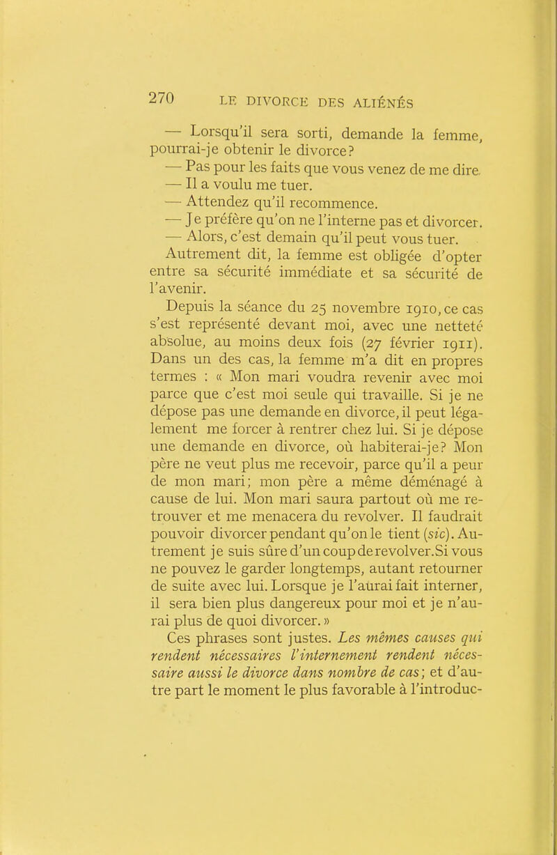 — Lorsqu'il sera sorti, demande la femme, pourrai-je obtenir le divorce? — Pas pour les faits que vous venez de me dire. — Il a voulu me tuer. — Attendez qu'il recommence. — Je préfère qu'on ne l'interne pas et divorcer. — Alors, c'est demain qu'il peut vous tuer. Autrement dit, la femme est obligée d'opter entre sa sécurité immédiate et sa sécurité de l'avenir. Depuis la séance du 25 novembre 1910, ce cas s'est représenté devant moi, avec une netteté absolue, au moins deux fois (27 février 1911). Dans un des cas, la femme m'a dit en propres termes : « Mon mari voudra revenir avec moi parce que c'est moi seule qui travaille. Si je ne dépose pas une demande en divorce, il peut léga- lement me forcer à rentrer chez lui. Si je dépose vme demande en divorce, où habiterai-je? Mon père ne veut plus me recevoir, parce qu'il a peur de mon mari; mon père a même déménagé à cause de lui. Mon mari saura partout où me re- trouver et me menacera du revolver. Il faudrait pouvoir divorcer pendant qu'on le tient (szc). Au- trement je suis sûre d'un coup de revolver.Si vous ne pouvez le garder longtemps, autant retourner de suite avec lui. Lorsque je l'aurai fait interner, il sera bien plus dangereux pour moi et je n'au- rai plus de quoi divorcer. » Ces phrases sont justes. Les mêmes causes qui rendent nécessaires l'internement rendent néces- saire aussi le divorce dans nombre de cas; et d'au- tre part le moment le plus favorable à l'introduc-