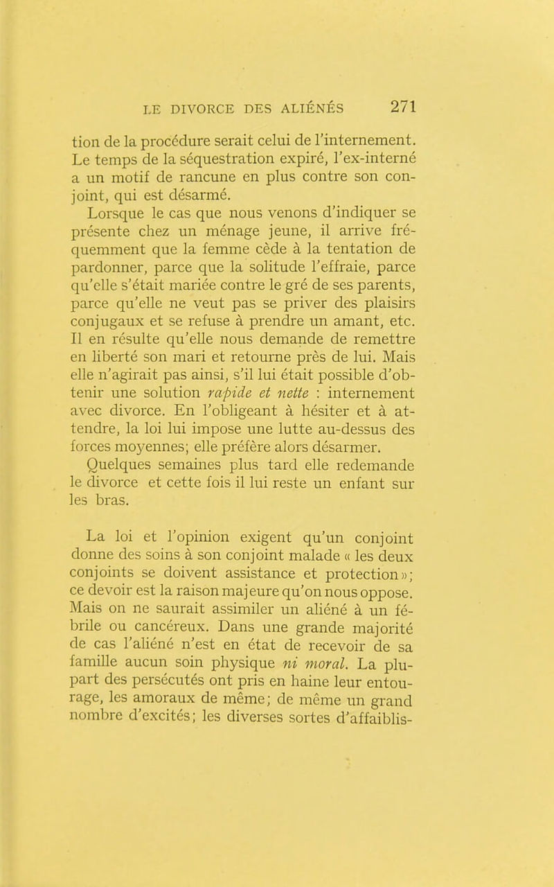tion de la procédure serait celui de rinternement. Le temps de la séquestration expiré, l'ex-interné a un motif de rancune en plus contre son con- joint, qui est désarmé. Lorsque le cas que nous venons d'indiquer se présente chez un ménage jeune, il arrive fré- quemment que la femme cède à la tentation de pardonner, parce que la solitude l'effraie, parce qu'elle s'était mariée contre le gré de ses parents, parce qu'elle ne veut pas se priver des plaisirs conjugaux et se refuse à prendre un amant, etc. Il en résulte qu'elle nous demande de remettre en liberté son mari et retourne près de lui. Mais elle n'agirait pas ainsi, s'il lui était possible d'ob- tenir une solution rapide et nette : internement avec divorce. En l'obligeant à hésiter et à at- tendre, la loi lui impose une lutte au-dessus des forces moyennes; elle préfère alors désarmer. Quelques semaines plus tard elle redemande le divorce et cette fois il lui reste un enfant sur les bras. La loi et l'opinion exigent qu'un conjoint donne des soins à son conjoint malade « les deux conjoints se doivent assistance et protection»; ce devoir est la raison majeure qu'on nous oppose. Mais on ne saurait assimiler un aliéné à un fé- brile ou cancéreux. Dans une grande majorité de cas l'aliéné n'est en état de recevoir de sa famille aucun soin physique ni moral. La plu- part des persécutés ont pris en haine leur entou- rage, les amoraux de même; de même un grand nombre d'excités; les diverses sortes d'affaiblis-