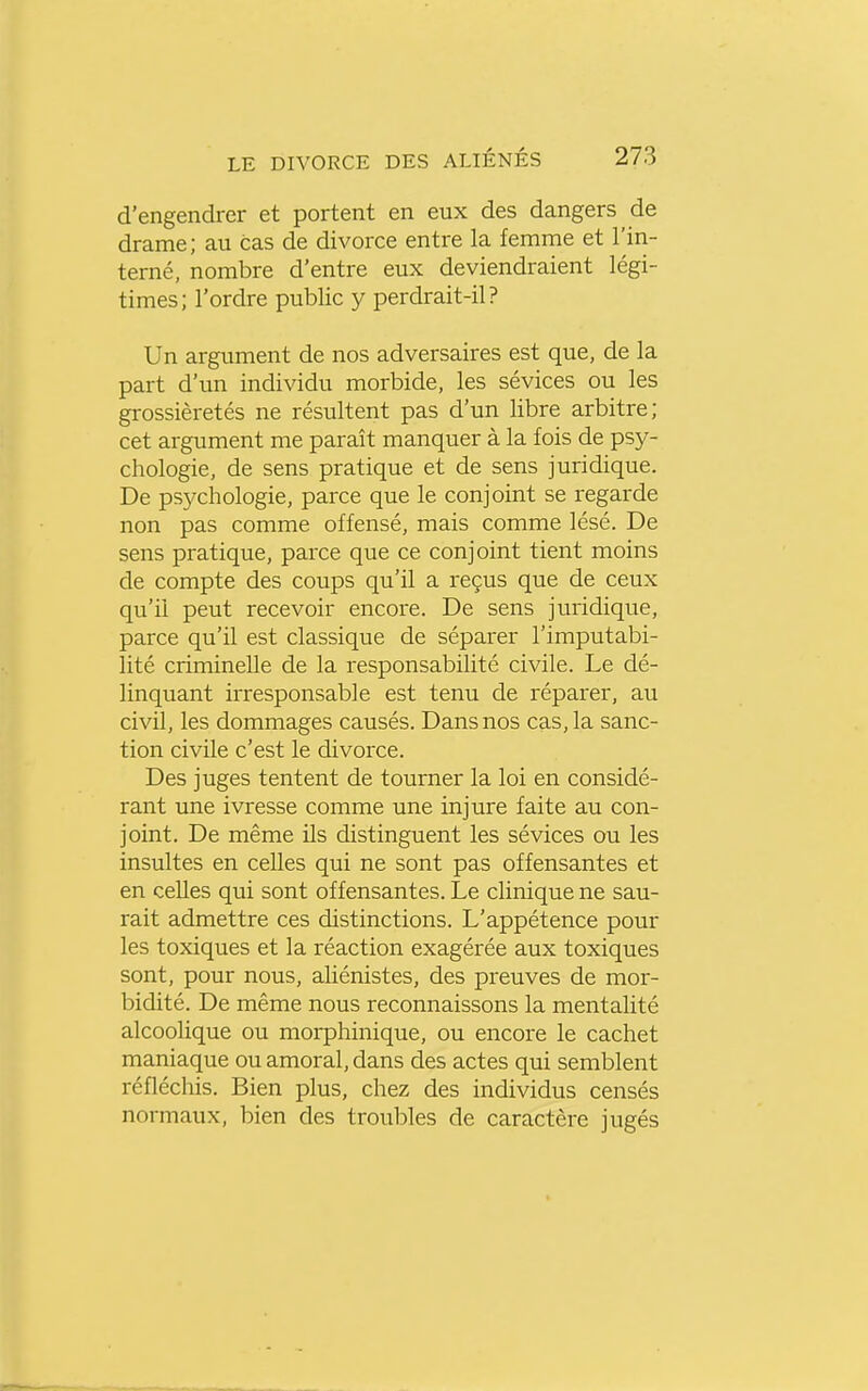 d'engendrer et portent en eux des dangers de drame; au cas de divorce entre la femme et l'in- terné, nombre d'entre eux deviendraient légi- times; l'ordre public y perdrait-il? Un argument de nos adversaires est que, de la part d'un individu morbide, les sévices ou les grossièretés ne résultent pas d'un libre arbitre; cet argument me paraît manquer à la fois de psy- chologie, de sens pratique et de sens juridique. De psychologie, parce que le conjoint se regarde non pas comme offensé, mais comme lésé. De sens pratique, parce que ce conjoint tient moins de compte des coups qu'il a reçus que de ceux qu'il peut recevoir encore. De sens juridique, parce qu'il est classique de séparer l'imputabi- lité criminelle de la responsabilité civile. Le dé- linquant irresponsable est tenu de réparer, au civil, les dommages causés. Dans nos cas, la sanc- tion civile c'est le divorce. Des juges tentent de tourner la loi en considé- rant une ivresse comme une injure faite au con- joint. De même ils distinguent les sévices ou les insultes en celles qui ne sont pas offensantes et en celles qui sont offensantes. Le clinique ne sau- rait admettre ces distinctions. L'appétence pour les toxiques et la réaction exagérée aux toxiques sont, pour nous, aliénistes, des preuves de mor- bidité. De même nous reconnaissons la mentalité alcoolique ou morphinique, ou encore le cachet maniaque ou amoral, dans des actes qui semblent réfléchis. Bien plus, chez des individus censés normaux, bien des troubles de caractère jugés