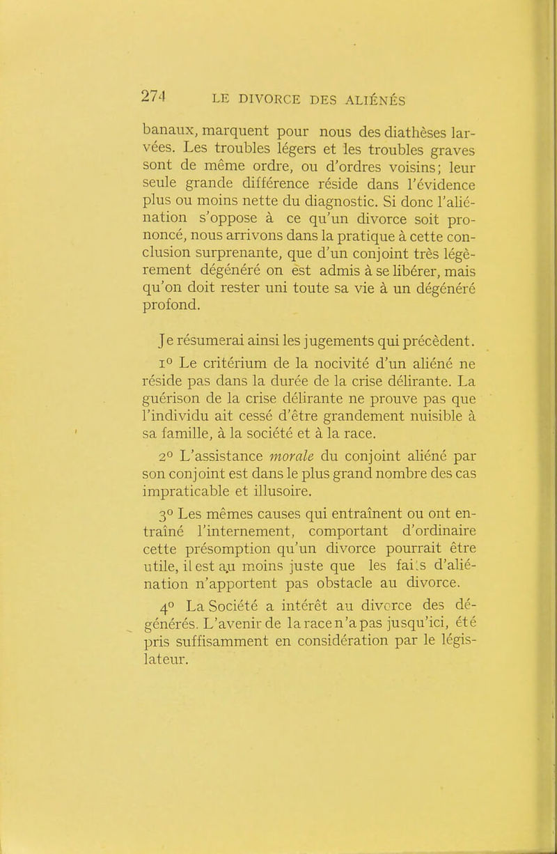 banaux, marquent pour nous des diathèses lar- vées. Les troubles légers et les troubles graves sont de même ordre, ou d'ordres voisins; leur seule grande différence réside dans l'évidence plus ou moins nette du diagnostic. Si donc l'alié- nation s'oppose à ce qu'un divorce soit pro- noncé, nous arrivons dans la pratique à cette con- clusion surprenante, que d'un conjoint très légè- rement dégénéré on est admis à se libérer, mais qu'on doit rester uni toute sa vie à un dégénéré profond. Je résumerai ainsi les jugements qui précèdent. 1° Le critérium de la nocivité d'un aliéné ne réside pas dans la durée de la crise délirante. La guérison de la crise délirante ne prouve pas que l'individu ait cessé d'être grandement nuisible à sa famille, à la société et à la race. 2° L'assistance morale du conjoint aliéné par son conjoint est dans le plus grand nombre des cas impraticable et illusoire. 3° Les mêmes causes qui entraînent ou ont en- traîné l'internement, comportant d'ordinaire cette présomption qu'un divorce pourrait être utile, il est a.u m.oins juste que les fails d'alié- nation n'apportent pas obstacle au divorce. 40 La Société a intérêt au divorce des dé- générés. L'avenir de la race n'a pas jusqu'ici, été pris suffisamment en considération par le légis- lateur.