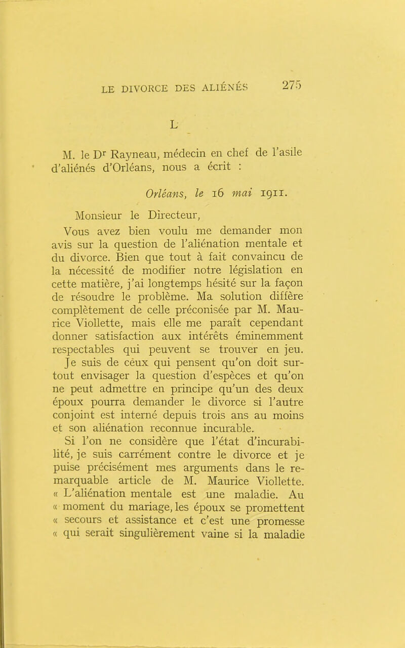 L M. le Dr Rayneau, médecin en chef de l'asile d'aliénés d'Orléans, nous a écrit : Orléans, le 16 mai 1911. Monsieur le Directeur, Vous avez bien voulu me demander mon avis sur la question de l'aliénation mentale et du divorce. Bien que tout à fait convaincu de la nécessité de modifier notre législation en cette matière, j'ai longtemps hésité sur la façon de résoudre le problème. Ma solution diffère complètement de celle préconisée par M. Mau- rice VioUette, mais elle me paraît cependant donner satisfaction aux intérêts éminemment respectables qui peuvent se trouver en jeu. Je suis de cétix qui pensent qu'on doit sur- tout envisager la question d'espèces et qu'on ne peut admettre en principe qu'un des deux époux pourra demander le divorce si l'autre conjoint est interné depuis trois ans au moins et son aliénation reconnue incurable. Si l'on ne considère que l'état d'incurabi- lité, je suis carrément contre le divorce et je puise précisément mes arguments dans le re- marquable article de M. Maurice Viollette. « L'aliénation mentale est une maladie. Au « moment du mariage, les époux se promettent « secours et assistance et c'est une promesse « qui serait singulièrement vaine si la maladie