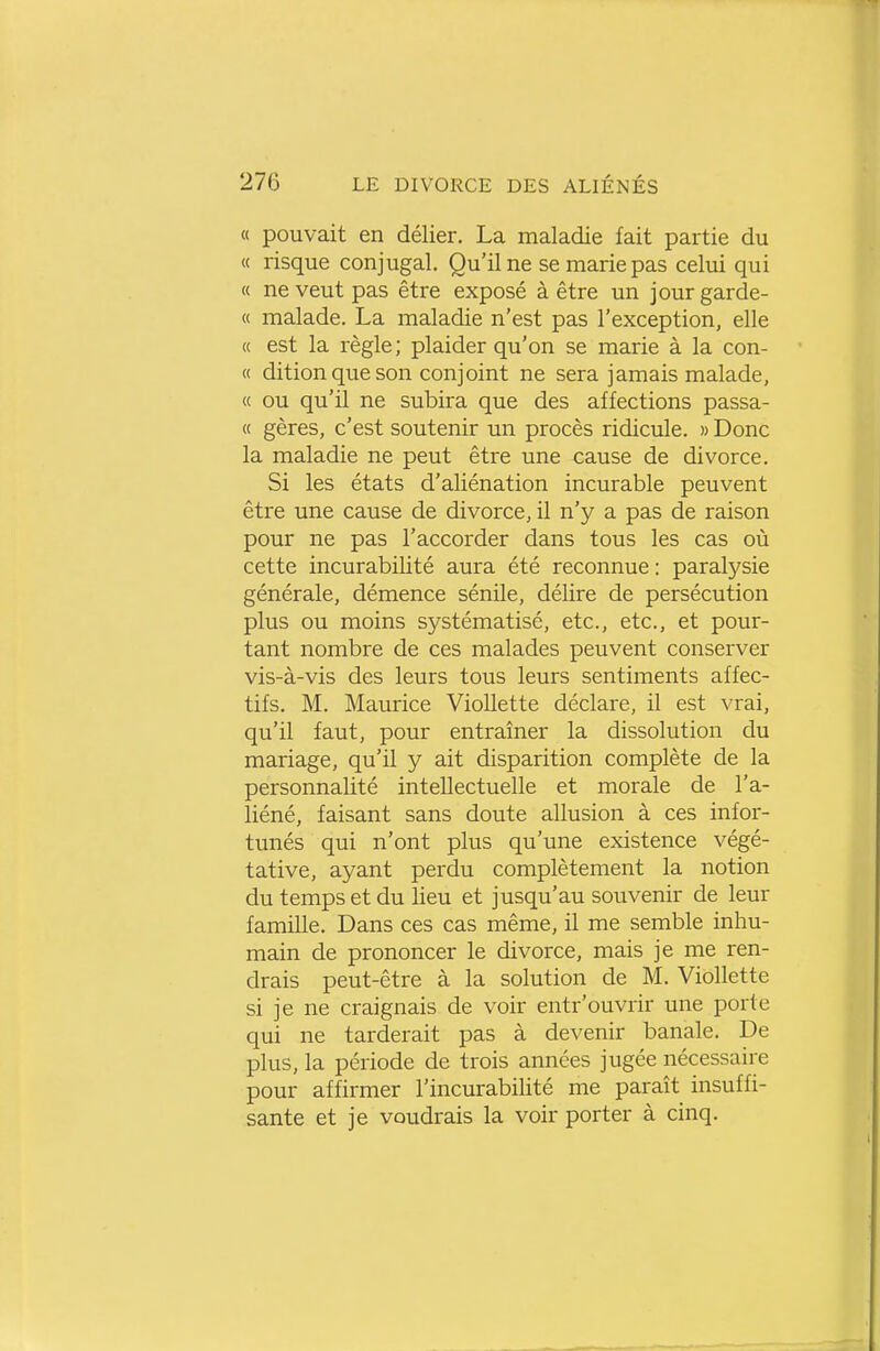 « pouvait en délier. La maladie fait partie du « risque conjugal. Qu'il ne se marie pas celui qui « ne veut pas être exposé à être un jour garde- ce malade. La maladie n'est pas l'exception, elle « est la règle; plaider qu'on se marie à la con- « ditionqueson conjoint ne sera jamais malade, « ou qu'il ne subira que des affections passa- « gères, c'est soutenir un procès ridicule. » Donc la maladie ne peut être une cause de divorce. Si les états d'aliénation incurable peuvent être une cause de divorce, il n'y a pas de raison pour ne pas l'accorder dans tous les cas où cette incurabilité aura été reconnue : paralysie générale, démence sénile, délire de persécution plus ou moins systématisé, etc., etc., et pour- tant nombre de ces malades peuvent conserver vis-à-vis des leurs tous leurs sentiments affec- tifs. M. Maurice Viollette déclare, il est vrai, qu'il faut, pour entraîner la dissolution du mariage, qu'il y ait disparition complète de la personnalité intellectuelle et morale de l'a- liéné, faisant sans doute allusion à ces infor- tunés qui n'ont plus qu'une existence végé- tative, ayant perdu complètement la notion du temps et du lieu et jusqu'au souvenir de leur famille. Dans ces cas même, il me semble inhu- main de prononcer le divorce, mais je me ren- drais peut-être à la solution de M. Viollette si je ne craignais de voir entr'ouvrir une porte qui ne tarderait pas à devenir banale. De plus, la période de trois années jugée nécessaire pour affirmer l'incurabilité me paraît insuffi- sante et je voudrais la voir porter à cinq.