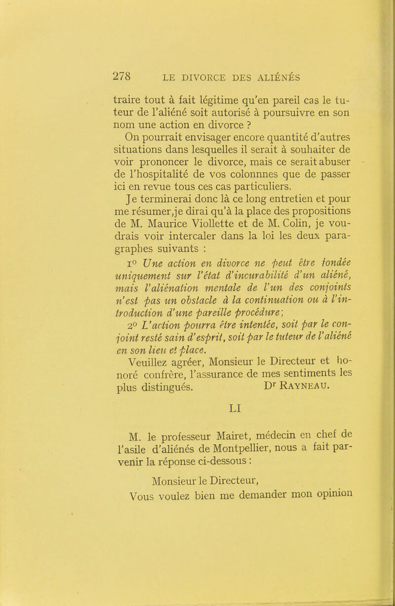 traire tout à fait légitime qu'en pareil cas le tu- teur de l'aliéné soit autorisé à poursuivre en son nom une action en divorce ? On pourrait envisager encore quantité d'autres situations dans lesquelles il serait à souhaiter de voir prononcer le divorce, mais ce serait abuser de l'hospitalité de vos colonnnes que de passer ici en revue tous ces cas particuliers. Je terminerai donc là ce long entretien et pour me résumer,je dirai qu'à la place des propositions de M. Maurice VioUette et de M. Colin, je vou- drais voir intercaler dans la loi les deux para- graphes suivants : 1° Une action en divorce ne -peut être fondée uniquement sur l'état d'incurahilité d'un aliéné, mais l'aliénation mentale de l'un des conjoints n'est pas un obstacle à la continuation ou à l'in- troduction d'une pareille procédure; 2° L'action pourra être intentée, soit far le con- joint resté sain d'esprit, soit par le tuteur de l'aliéné en son lieu et place. Veuillez agréer. Monsieur le Directeur et ho- noré confrère, l'assurance de mes sentiments les plus distingués. Rayneau. LI M. le professeur Maùet, médecin en chef de l'asile d'aHénés de Montpellier, nous a fait par- venir la réponse ci-dessous : Monsieur le Directeur, Vous voulez bien me demander mon opinion