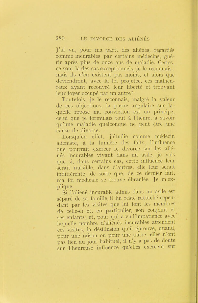 J'ai vu, pour ma part, des aliénés, regardés comme incurables par certains médecins, gué- rir après plus de onze ans de maladie. Certes, ce sont là des cas exceptionnels, je le reconnais : mais ils n'en existent pas moins, et alors que deviendront, avec la loi projetée, ces malheu- reux ayant recouvré leur liberté et trouvant leur foyer occupé par un autre ? Toutefois, je le reconnais, malgré la valeur de ces objections, la pierre angulaire sur la- quelle repose ma conviction est un principe, celui que je formulais tout à l'heure, à savoir qu'une maladie quelconque ne peut être une cause de divorce. Lorsqu'en effet, j'étudie comme médecin aliéniste, à la lumière des faits, l'influence que pourrait exercer le divorce sur les alié- nés incurables vivant dans un asile, je vois que si, dans certains cas, cette influence leur serait nuisible, dans d'autres, elle leur serait indifférente, de sorte que, de ce dernier fait, ma foi médicale se trouve ébranlée. Je m'ex- plique. Si l'aliéné incurable admis dans un asile est séparé de sa famille, il lui reste rattaché cepen- dant par les visites que lui font les membres de celle-ci et, en particulier, son conjoint et ses enfants; et, pour qui a vu l'impatience avec laquelle nombre d'aliénés incurables attendent ces visites, la désillusion qu'il éprouve, quand, pour une raison ou pour une autre, elles n'ont pas lieu au jour habituel, il n'y a pas de doute sur l'heureuse influence qu'elles exercent sur