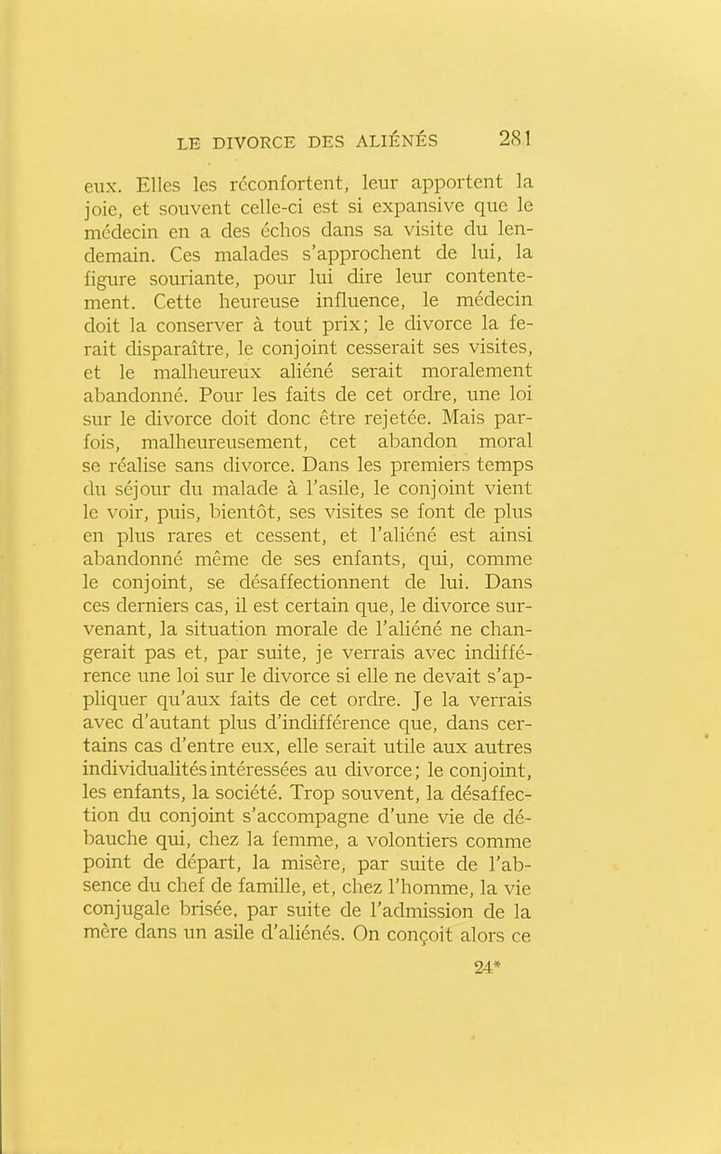 eux. Elles les reconfortent, leur apportent la joie, et souvent celle-ci est si expansive que le médecin en a des échos dans sa visite du len- demain. Ces malades s'approchent de lui, la figure souriante, pour lui dire leur contente- ment. Cette heureuse influence, le médecin doit la conserver à tout prix; le divorce la fe- rait disparaître, le conjoint cesserait ses visites, et le malheureux aliéné serait moralement abandonné. Pour les faits de cet ordre, une loi sur le divorce doit donc être rejetée. Mais par- fois, malheureusement, cet abandon moral se réalise sans divorce. Dans les premiers temps du séjour du malade à l'asile, le conjoint vient le voir, puis, bientôt, ses visites se font de plus en pliTS rares et cessent, et l'aliéné est ainsi abandonné même de ses enfants, qui, comme le conjoint, se désaffectionnent de lui. Dans ces derniers cas, il est certain que, le divorce sur- venant, la situation morale de l'aliéné ne chan- gerait pas et, par suite, je verrais avec indiffé- rence une loi sur le divorce si elle ne devait s'ap- pliquer qu'aux faits de cet ordre. Je la verrais avec d'autant plus d'indifférence que, dans cer- tains cas d'entre eux, elle serait utile aux autres individualités intéressées au divorce; le conjoint, les enfants, la société. Trop souvent, la désaffec- tion du conjoint s'accompagne d'une vie de dé- bauche qui, chez la femme, a volontiers comme point de départ, la misère, par suite de l'ab- sence du chef de famille, et, chez l'homme, la vie conjugale brisée, par suite de l'admission de la mère dans un asile d'aliénés. On conçoit alors ce 24*