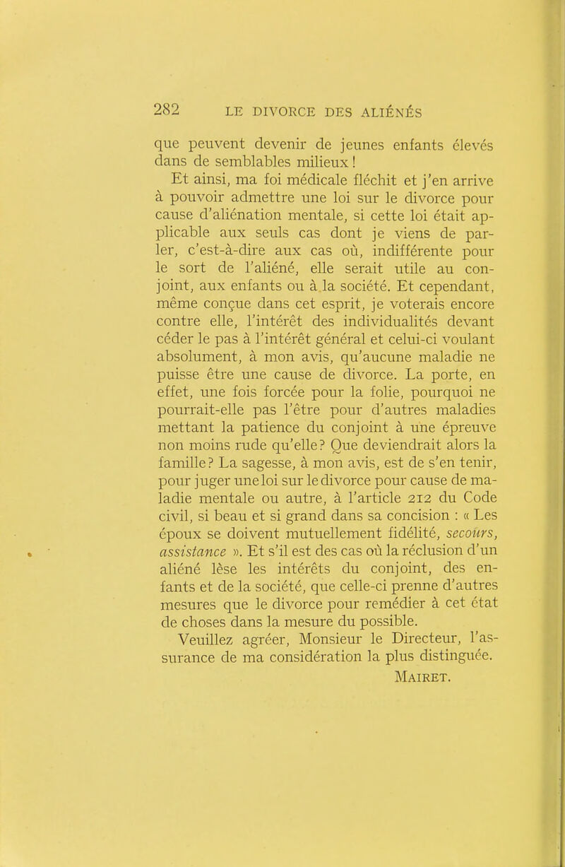 que peuvent devenir de jeunes enfants élevés dans de semblables milieux ! Et ainsi, ma foi médicale fléchit et j'en arrive à pouvoir admettre une loi sur le divorce pour cause d'aliénation mentale, si cette loi était ap- plicable aux seuls cas dont je viens de par- ler, c'est-à-dire aux cas où, indifférente pour le sort de l'aliéné, elle serait utile au con- joint, aux enfants ou à la société. Et cependant, même conçue dans cet esprit, je voterais encore contre elle, l'intérêt des individualités devant céder le pas à l'intérêt général et celui-ci voulant absolument, à mon avis, qu'aucune maladie ne puisse être une cause de divorce. La porte, en effet, une fois forcée pour la folie, pourquoi ne pourrait-elle pas l'être pour d'autres maladies mettant la patience du conjoint à une épreuve non moins rude qu'elle? Que deviendrait alors la famille? La sagesse, à mon avis, est de s'en tenir, pour juger une loi sur le divorce pour cause de ma- ladie mentale ou autre, à l'article 212 du Code civil, si beau et si grand dans sa concision : « Les époux se doivent mutuellement fidélité, secours, assistance ». Et s'il est des cas où la réclusion d'un aliéné lèse les intérêts du conjoint, des en- fants et de la société, que celle-ci prenne d'autres mesures que le divorce pour remédier à cet état de choses dans la mesure du possible. Veuillez agréer. Monsieur le Directeur, l'as- surance de ma considération la plus distinguée. Mairet.