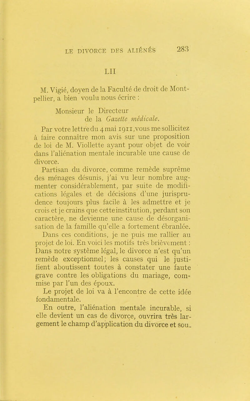 LU M. Vigié, doyen de la Faculté de droit de Mont- pellier, a bien voulu nous écrire : Monsieur le Directeur de la Gazette médicale. Par votre lettre du 4 mai igii,vous me sollicitez à taire connaître mon avis sur une proposition de loi de M. Viollette ayant pour objet de voir dans l'aliénation mentale incurable une cause de divorce. Partisan du divorce, comme remède suprême des ménages désunis, j'ai vu leur nombre aug- menter considérablement, par suite de modifi- cations légales et de décisions d'une jurispru- dence toujours plus facile à les admettre et je crois et je crains que cette institution, perdant son caractère, ne devienne une cause de désorgani- sation de la famille qu'elle a fortement ébranlée. Dans ces conditions, je ne puis me rallier au projet de loi. En voici les motifs très brièvement : Dans notre système légal, le divorce n'est qu'un remède exceptionnel; les causes qui le justi- fient aboutissent toutes à constater une faute grave contre les obligations du mariage, com- mise par l'un des époux. Le projet de loi va à l'encontre de cette idée fondamentale. En outre, l'aliénation mentale incurable, si elle devient un cas de divorce, ouvrira très lar- gement le champ d'application du divorce et sou.