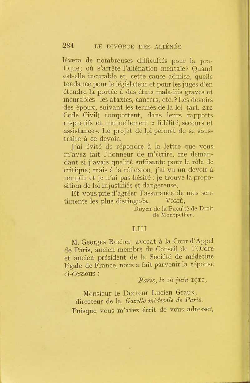 lèvera de nombreuses difficultés pour la pra- tique; où s'arrête l'aliénation mentale? Quand est-elle incurable et, cette cause admise, quelle tendance pour le législateur et pour les juges d'en étendre la portée à des états maladifs graves et incurables : les ataxies, cancers, etc. ? Les devoirs des époux, suivant les termes de la loi (art. 212 Code Civil) comportent, dans leurs rapports respectifs et, mutuellement « fidélité, secours et assistance». Le projet de loi permet de se sous- traire à ce devoir. J'ai évité de répondre à la lettre que vous m'avez fait l'honneur de m'écrire, me deman- dant si j'avais qualité suffisante pour le rôle de critique; mais à la réflexion, j'ai vu un devoir à remplir et je n'ai pas hésité : je trouve la propo- sition de loi injustifiée et dangereuse, Et vous prie d'agréer l'assurance de mes sen- timents les plus distingués, ViGiÉ, Doyen de la Faculté de Droit de Montpellier. LUI M. Georges Rocher, avocat à la Cour d'Appel de Paris, ancien membre du Conseil de l'Ordre et ancien président de la Société de médecine légale de France, nous a fait parvenir la réponse ci-dessous : Paris, le 10 juin 1911, Monsieur le Docteur Lucien Graux, directeur de la Gazette médicale de Paris. Puisque vous m'avez écrit de vous adresser,